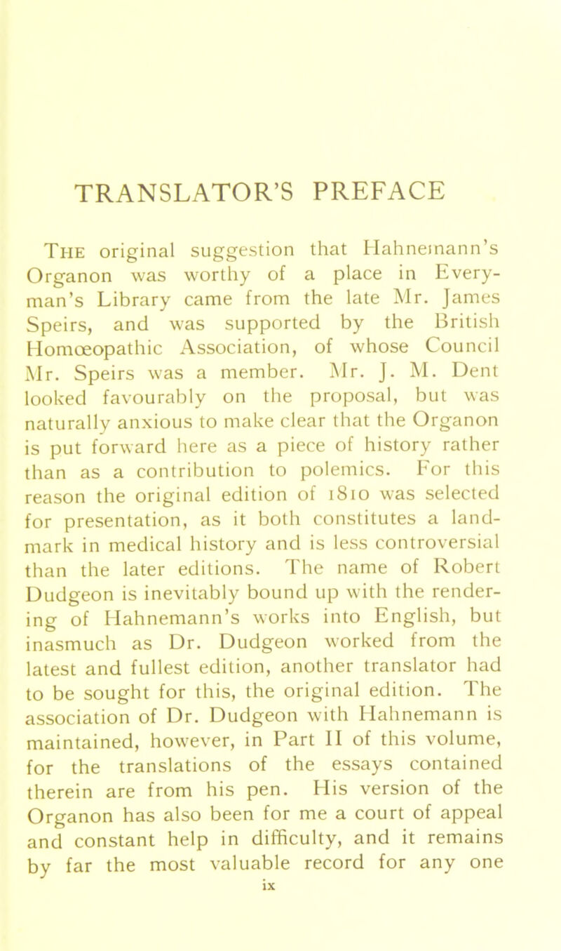 TRANSLATOR’S PREFACE The original Suggestion that Hahnemann’s Organon was worthy of a place in Every- man’s Library came from the late Mr. James Speirs, and was supported by the British Homoeopathic Association, of whose Council Mr. Speirs was a member. Mr. J. M. Dent looked favourably on the proposal, but was naturally anxious to make clear that the Organon is put forward here as a piece of history rather than as a contribution to polemics. For this reason the original edition of 1810 was selected for presentation, as it both constitutes a land- mark in medical history and is less controversial than the later editions. The name of Robert Dudgeon is inevitably bound up with the render- ing of Hahnemann’s works into English, but inasmuch as Dr. Dudgeon worked from the latest and füllest edition, another translator had to be sought for this, the original edition. The association of Dr. Dudgeon with Hahnemann is maintained, however, in Part II of this volume, for the translations of the essays contained therein are from his pen. His version of the Organon has also been for me a court of appeal and constant help in difficulty, and it remains by far the most valuable record for any one