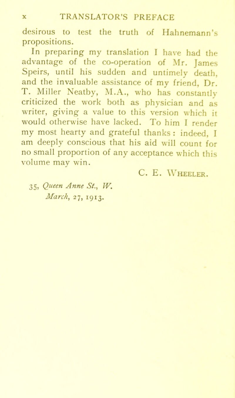 desirous to test the truth of Hahnemann’s propositions. In preparing my translation I have had the advantage of the co-operation of Mr. James Speirs, until his sudden and untimely death, and the invaluable assistance of my friend, Dr. T. Miller Neatby, M.A., who has constantly criticized the work both as physician and as writer, giving a value to this Version which it would otherwise have lacked. To him I render my most hearty and grateful thanks : indeed, I am deeply conscious that his aid will count for no small proportion of any acceptance which this volume may win. C. E. Wheeler. 35, Queen Anne St., W. March, 27, 1913.