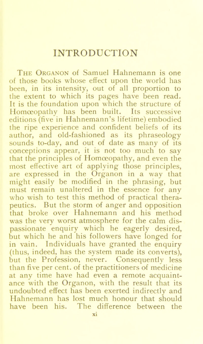 INTRODUCTION The Organon of Samuel Hahnemann is one of those books whose effect upon the world has been, in its intensity, out of all proportion to the extent to which its pages have been read. It is the foundation upon which the structure of Homoeopathy has been built. Its successive editions (five in Hahnemann’s lifetime) embodied the ripe experience and confident beliefs of its author, and old-fashioned as its phraseology sounds to-day, and out of date as many of its conceptions appear, it is not too much to say that the principles of Homoeopathy, and even the most effective art of applying those principles, are expressed in the Organon in a way that might easily be modified in the phrasing, but must remain unaltered in the essence for any who wish to test this method of practical thera- peutics. But the storm of anger and Opposition that broke over Hahnemann and his method was the very worst atmosphere for the calm dis- passionate enquiry which he eagerly desired, but which he and his followers have longed for in vain. Individuals have granted the enquiry (thus, indeed, has the System made its converts), but the Profession, never. Consequently less than five per cent. of the practitioners of medicine at any time have had even a remote acquaint- ance with the Organon, with the result that its undoubted effect has been exerted indirectly and Hahnemann has lost much honour that should have been his. The difference between the