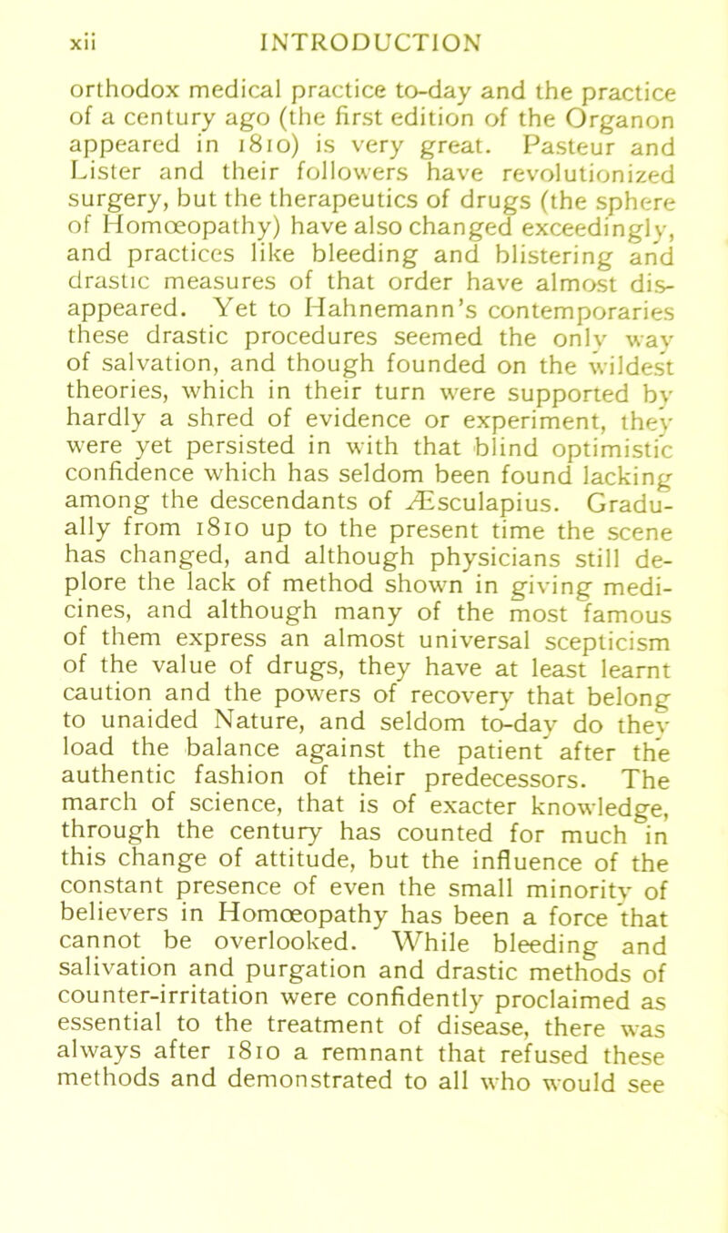 orthodox medical practice to-day and the practice of a Century ago (the first edition of the Organon appeared in 1810) is very great. Pasteur and Lister and their followers have revolutionized surgery, but the therapeutics of drugs (the sphere of Homoeopathy) have also changed exceedinglv, and practices like bleeding and blistering and drastic measures of that Order have almost dis- appeared. Yet to Hahnemann’s contemporaries these drastic procedures seemed the onlv wav of salvation, and though founded on the wildest theories, which in their turn were supported bv hardly a shred of evidence or experiment, they were yet persisted in with that blind optimistic confidence which has seldom been found lacking among the descendants of ^Esculapius. Gradu- ally from 1810 up to the present time the scene has changed, and although physicians still de- plore the lack of method shown in giving medi- cines, and although many of the most famous of them express an almost universal scepticism of the value of drugs, they have at least learnt caution and the powers of recovery that belong to unaided Nature, and seldom to-day do thev load the balance against the patient’ after the authentic fashion of their predecessors. The march of Science, that is of exacter knowledge, through the Century has counted for much in this change of attitude, but the influence of the constant presence of even the small minority of believers in Homoeopathy has been a force that cannot be overlooked. While bleeding and salivation and purgation and drastic methods of counter-irritation were confidently proclaimed as essential to the treatment of disease, there was always after 1810 a remnant that refused these methods and demonstrated to all who would see