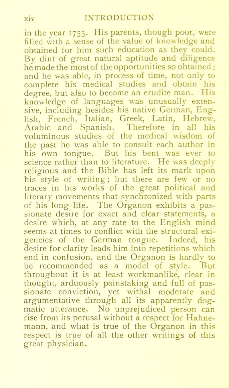 in the year 1755. His parents, though poor, were filled with a sense of the value of knowledge and obtained for him such education as they could. By dint of great natural aptitude and diligence hemadethe mostof theopportunities so obtained ; and he was able, in process of time, not only to complete his medical studies and obtain his degree, but also to become an erudite man. His knowledge of languages was unusually exten- sive, including besides his native German, Eng- lish, French, Italian, Greek, Latin, Hebrew, Arabic and Spanish. Therefore in all his voluminous studies of the medical wisdom of the past he was able to consult each author in his own tongue. But his bent was ever to Science rather than to literature. He was deeply religious and the Bible has left its mark upon his style of writing; but there are few or no traces in his works of the great political and literary movements that synchronized with parts of his long life. The Organon exhibits a pas- sionate desire for exact and clear Statements, a desire which, at any rate to the English mind seems at times to conflict with the structural exi- gencies of the German tongue. Indeed, his desire for clarity leads him into repetitions which end in confusion, and the Organon is hardly to be recommended as a model of style. But throughout it is at least workmanlike, clear in thought, arduously painstaking and full of pas- sionate conviction, yet withal moderate and argumentative through all its apparently dog- matic utterance. No unprejudiced person can rise from its perusal without a respect for Hahne- mann, and what is true of the Organon in this respect is true of all the other writings of this great physician.