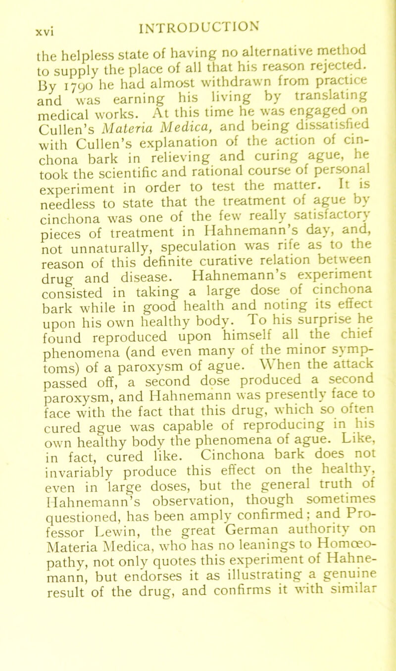 the helpless state of having no alternative method to supply the place of all that his reason rejected. By 1790 he had almost withdrawn from practice and was earning his living by translating medical works. At this time he was engaged on Cullen’s Matena Medica, and being dissatisfied with Cullen’s explanation of the action of cin- chona bark in relieving and curing ague, he took the scientific and rational course of personal experiment in order to test the matter. It is needless to state that the treatment of ague by cinchona was one of the few really, satisfactory pieces of treatment in Hahnemann’s day, and, not unnaturally, speculation was rife as to the reason of this definite curative relation between drug and disease. Hahnemann’s experiment consisted in taking a large dose of cinchona bark while in good health and noting its effect upon his own healthy body. To his surprise he found reproduced upon himself all the chief phenomena (and even many of the minor S} mp- toms) of a paroxysm of ague. \\ hen the attack passed off, a second dose produced a second paroxysm, and Hahnemann was presently face to face with the fact that this drug, which so often cured ague was capable of reproducing in his own healthy body the phenomena of ague. Like, in fact, cured like. Cinchona bark does not invariably produce this efiect on the health\, even in large doses, but the general truth of Hahnemann’s observation, though sometimes questioned, has been amply confirmed: and Pro- fessor Lewin, the great German authority on Materia Medica, who has no leanings to Homoeo- pathy, not only quotes this experiment of Hahne- mann, but endorses it as illustrating a genuine result of the drug, and confirms it with similar