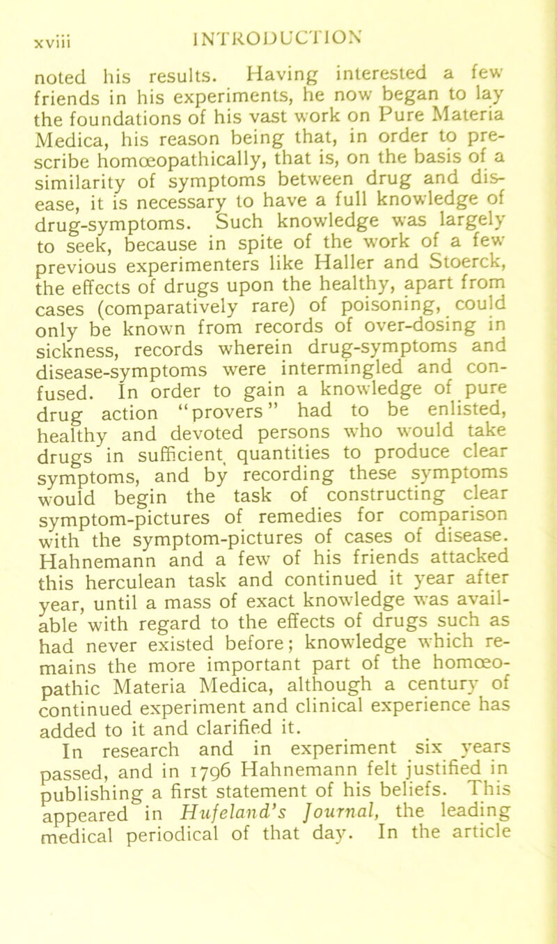 noted bis results. Having interested a few friends in his experiments, he now began to lay the foundations of his vast work on Pure Materia Medica, his reason being that, in order to pre- scribe homoeopathically, that is, on the basis of a similarity of Symptoms between drug and dis- ease, it is necessary to have a full knowledge of drug-symptoms. Such knowledge was largely to seek, because in spite of the work of a few previous experimenters like Haller and Stoerck, the effects of drugs upon the healthy, apart from cases (comparatively rare) of poisoning, could only be known from records of over-dosing in sickness, records wherein drug-symptoms and disease-symptoms were intermingled and con- fused. In order to gain a knowledge of pure drug action “provers” had to be enlisted, healthy and devoted persons who would take drugs in sufficient quantities to produce clear Symptoms, and by recording these Symptoms would begin the task of constructing clear symptom-pictures of remedies for comparison with the symptom-pictures of cases of disease. Hahnemann and a few of his friends attacked this herculean task and continued it year after year, until a mass of exact knowledge was avail- able with regard to the effects of drugs such as had never existed before; knowledge which re- mains the more important part of the homoeo- pathic Materia Medica, although a Century of continued experiment and clinical experience has added to it and clarified it. In research and in experiment six years passed, and in 1796 Hahnemann feit justified in Publishing a first Statement of his beliefs. This appeared in Hufeland’s Journal, the leading medical periodical of that day. In the article