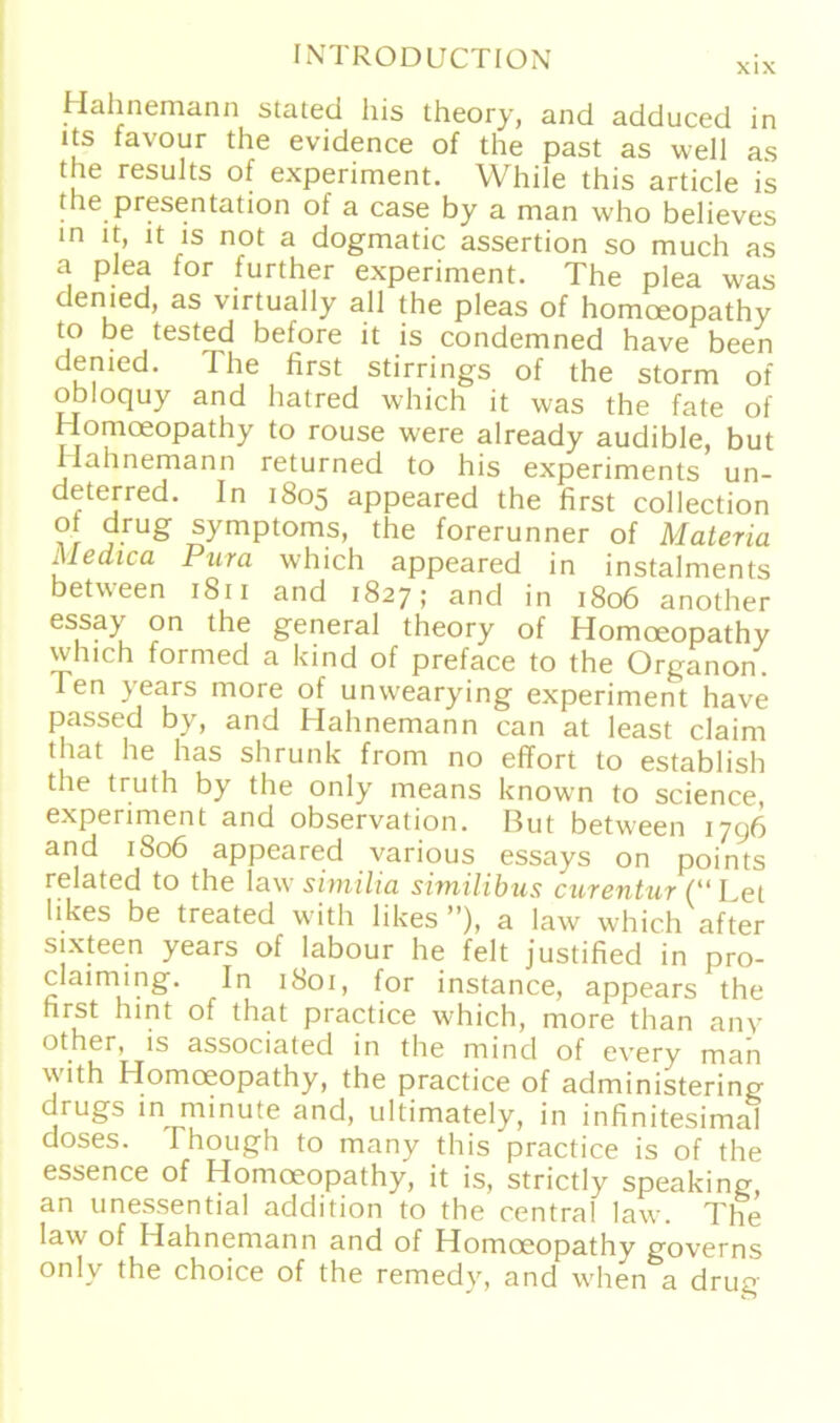 Hahnemann stated his theory, and adduced in lts favour the evidence of the past as well as the results of experiment. While this article is the presentation of a case by a man who believes in it, it is not a dogmatic assertion so much as a plea for further experiment. The plea was denied, as virtually all the pleas of homoeopathy to be tested before it is condemned have been denied. The first stirrings of the storm of obloquy and hatred which it was the fate of Homoeopathy to rouse were already audible, but Hahnemann returned to his experiments un- deterred. In 1805 appeared the first eollection of drug Symptoms, the forerunner of Materia Medica Pura which appeared in instalments between 1811 and 1827; and in 1806 another essay on the general theory of Homoeopathy which formed a kind of preface to the Organon, len years more of unwearying experiment have passed by, and Hahnemann can at least claim tliat he has shrunk from no effort to establish the truth by the only means known to Science, experiment and observation. But between 1796 and 1806 appeared various essays on points related to the law similia simüibus curentur (“Let likes be treated with likes ”), a law which after sixteen years of labour he feit justified in pro- claiming. In 1801, for instance, appears the first hint of that practice which, more than anv other, is associated in the mind of every man with Homoeopathy, the practice of administering urugs in minute and, ultimately, in infinitesimal doses. rhough to many this practice is of the essence of Homoeopathy, it is, strictly speaking, an unessential addition to the central law. The law of Hahnemann and of Homoeopathy governs only the choice of the remedy, and when a drug