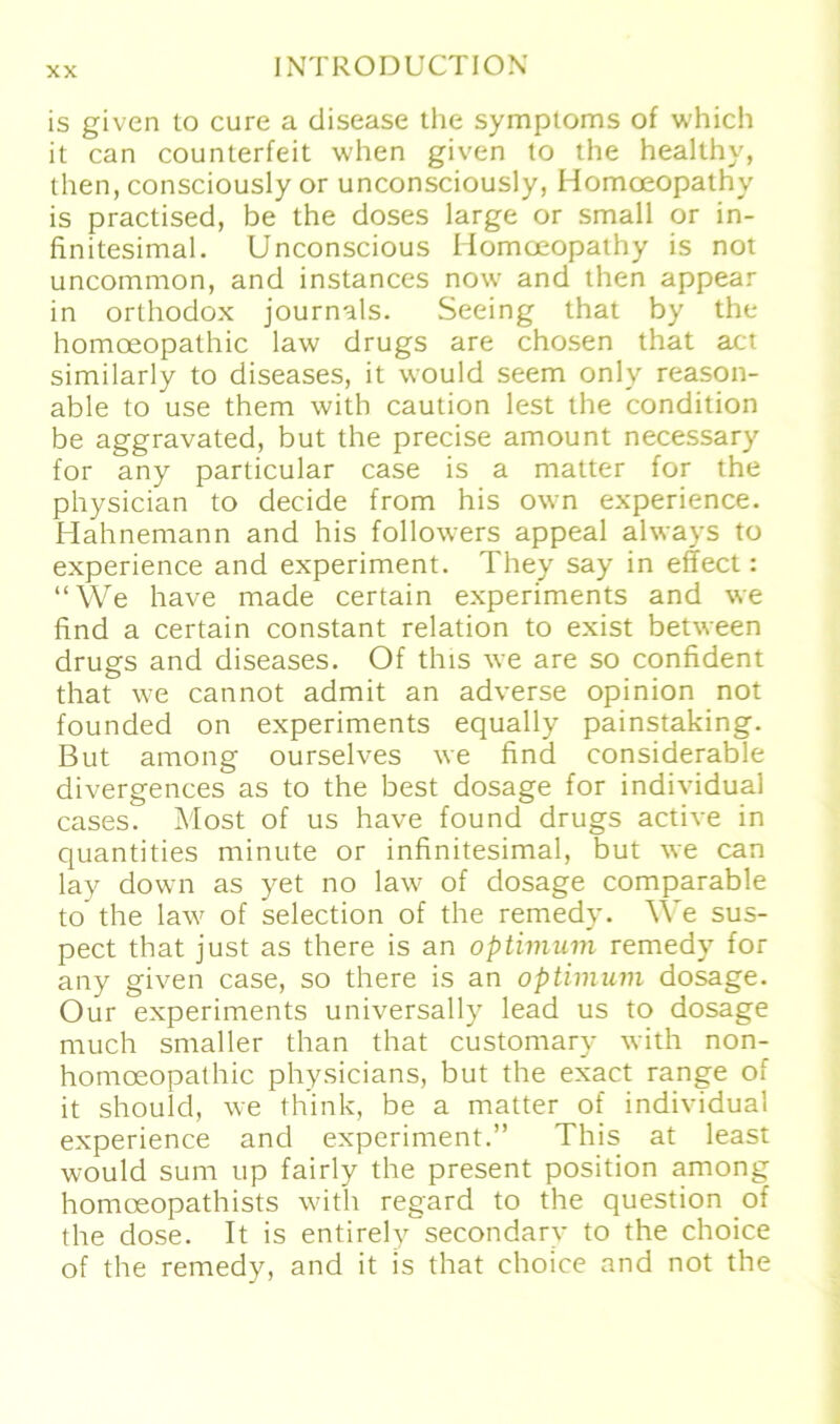 is given to eure a disease the Symptoms of which it can counterfeit when given to the healthy, then, consciously or unconsciously, Homoeopathv is practised, be the doses large or small or in- finitesimal. Unconscious Homoeopathy is not uncommon, and instances now and then appear in orthodox journals. Seeing that by the homoeopathic law drugs are chosen that act similarly to diseases, it would seem only reason- able to use them with caution lest the condition be aggravated, but the precise amount necessary for any particular case is a matter for the physician to decide from his own experience. Hahnemann and his followers appeal always to experience and experiment. They say in effect: “We have made certain experiments and we find a certain constant relation to exist between drugs and diseases. Of this we are so confident that we cannot admit an adverse opinion not founded on experiments equally painstaking. But among ourselves we find considerable divergences as to the best dosage for individual cases. Most of us have found drugs active in quantities minute or infinitesimal, but we can lay down as yet no law of dosage comparable to the law of selection of the remedy. We sus- pect that just as there is an Optimum remedy for any given case, so there is an Optimum dosage. Our experiments universally lead us to dosage much smaller than that customary with non- homceopathic physicians, but the exact ränge of it should, we think, be a matter of individual experience and experiment.” This at least would sum up fairly the present position among homoeopathists with regard to the question of the dose. It is entirely secondary to the choice of the remedy, and it is that choice and not the