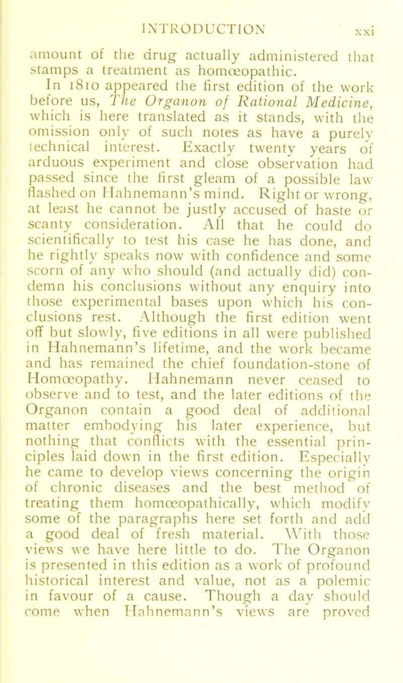 xxi amount of the drug actually administered that stamps a treatment as homoeopathic. In 1810 appeared the first edition of the work before us, The Organon of Rational Medicine, which is here translated as it Stands, with the omission only of such notes as have a purelv technical interest. Exactly twenty years of arduous experiment and close obseVvation had passed since the first glearn of a possible law flashed on Hahnemann’s mind. Right or wrong, at least he cannot be justly accused of haste or scanty consideration. All that he could do scientifically to test his case he has done, and he rightly speaks now with confidence and some scorn of any who should (and actually did) con- demn his conclusions without any enquiry into those experimental bases upon which his con- clusions rest. Although the first edition went off but slowly, five editions in all were published in Hahnemann’s lifetime, and the work became and has remained the chief foundation-stone of Homoeopathy. Hahnemann never ceased to observe and to test, and the later editions of the Organon contain a good deal of additional matter embodying his later experience, but nothing that conflicts with the essential prin- ciples laid down in the first edition. Especially he came to develop views concerning the origin of chronic diseases and the best method of treating them homoeopathically, which modifv some of the paragraphs here set forth and add a good deal of fresh material. With those views we have here little to do. The Organon is presented in this edition as a work of profound historical interest and value, not as a polemic in favour of a cause. Though a day should come when Hahnemann’s views are proved