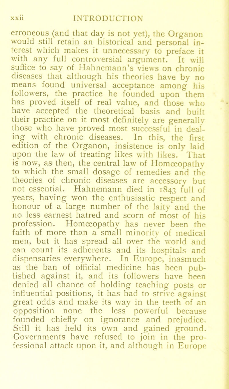 erroneous (and that day is not yet), the Organon would still retain an historical and personal in- terest which makes it unnecessary to preface it with any full controversial argument. It will suffice to say of Hahnemann’s views on chronic diseases that although his theories have by no means found universal acceptance among his followers, the practice he founded upon them has proved itself of real value, and those who have accepted the theoretical basis and built their practice on it most definitely are generallv those who have proved most successful in deal- ing with chronic diseases. In this, the first edition of the Organon, insistence is only laid upon the law of treating likes with likes. ' That is now, as then, the central law of Homoeopathv to which the small dosage of remedies and the theories of chronic diseases are accessorv but not essential. Hahnemann died in 1843 full of years, having won the enthusiastic respect and honour of a large number of the laity and the no less earnest hatred and scorn of most of his profession. Homoeopathy has never been the faith of more than a small minority of medical men, but it has spread all over the world and can count its adherents and its hospitals and dispensaries everywhere. In Europe, inasmuch as the ban of official medicine has been pub- lished against it, and its follow^ers have been denied all chance of holding teaching posts or influential positions, it has had to strive against great odds and make its way in the teeth of an Opposition none the less powerful because founded chiefly on ignorance and prejudice. Still it has held its own and gained erround. Governments have refused to join in the Pro- fessional attack upon it, and although in Europe