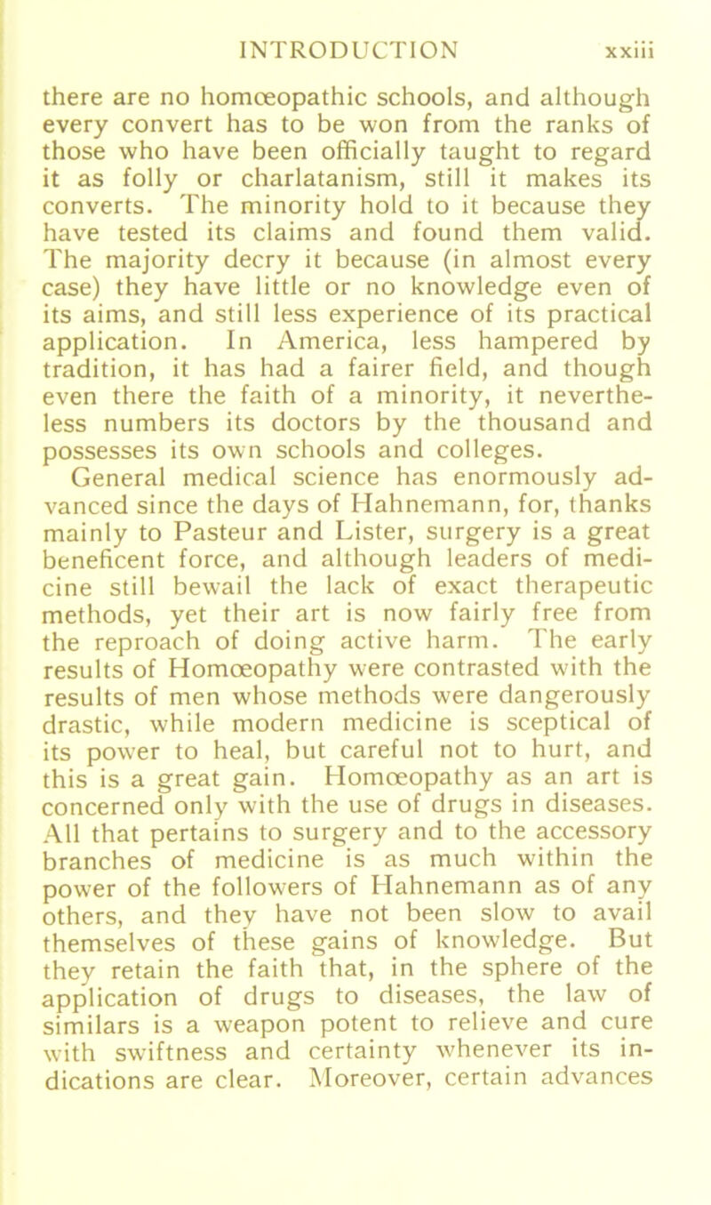 there are no homeeopathic schools, and although every convert has to be won from the ranks of those who have been officially taught to regard it as folly or charlatanism, still it makes its converts. The minority hold to it because they have tested its Claims and found them valid. The majority decry it because (in almost every case) they have little or no knowledge even of its aims, and still less experience of its practical application. In America, less hampered by tradition, it has had a fairer field, and though even there the faith of a minority, it neverthe- less numbers its doctors by the thousand and possesses its own schools and Colleges. General medical Science has enormously ad- vanced since the days of Hahnemann, for, thanks mainly to Pasteur and Lister, surgery is a great beneficent force, and although leaders of medi- cine still bewail the lack of exact therapeutic methods, yet their art is now fairly free from the reproach of doing active harm. The early results of Homoeopathy were contrasted with the results of men whose methods were dangerously drastic, while modern medicine is sceptical of its power to heal, but careful not to hurt, and this is a great gain. Homoeopathy as an art is concerned only with the use of drugs in diseases. All that pertains to surgery and to the accessory branches of medicine is as much within the power of the followers of Hahnemann as of any others, and they have not been slow to avail themselves of these gains of knowledge. But they retain the faith that, in the sphere of the application of drugs to diseases, the law of similars is a weapon potent to relieve and eure with swiftness and certainty whenever its in- dications are clear. Moreover, certain advances