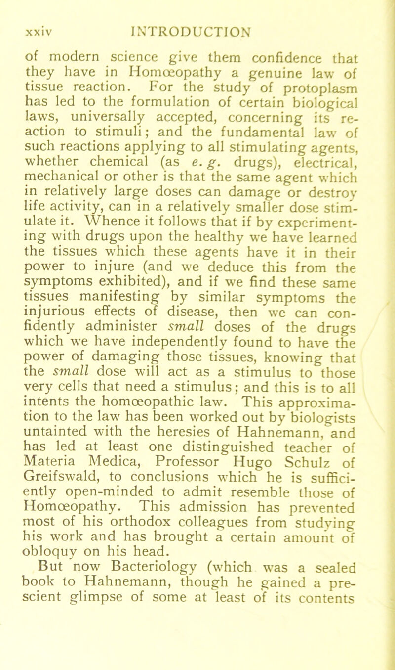 of modern Science give them confidence that they have in Homoeopathy a genuine law of tissue reaction. For the study of protoplasm has led to the formulation of certain biological laws, universally accepted, concerning its re- action to Stimuli; and the fundamental law of such reactions applying to all stimulating agents, whether Chemical (as e. g. drugs), electrical, mechanical or other is that the same agent which in relatively large doses can damage or destroy life activity, can in a relatively smaller dose stim- ulate it. Whence it follows that if by experiment- ing with drugs upon the healthy we have learned the tissues which these agents have it in their power to injure (and we deduce this from the Symptoms exhibited), and if we find these same tissues manifesting by similar Symptoms the injurious effects of disease, then we can con- fidently administer small doses of the drugs which we have independently found to have the power of damaging those tissues, knowing that the small dose will act as a Stimulus to those very cells that need a Stimulus; and this is to all intents the homoeopathic law. This approxima- tion to the law has been worked out by biologists untainted with the heresies of Hahnemann, and has led at least one distinguished teacher of Materia Medica, Professor Hugo Schulz of Greifswald, to conclusions which he is suffici- ently open-minded to admit resemble those of Homoeopathy. This admission has prevented most of his orthodox colleagues from studying his work and has brought a certain amount of obloquy on his head. But now Bacteriology (which was a sealed book to Hahnemann, though he gained a pre- scient glimpse of some at least of its contents