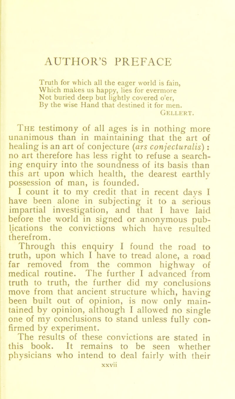 AUTHOR’S PREFACE Truth for which all the eager world is fain, Which makes us happy, lies for evermore Not buried deep but lightly covered o’er, By the wise Hand that destined it for men. Gellert. The testimony of all ages is in nothing more unanimous than in maintaining that the art of healing is an art of conjecture (ars conjecturalis): no art therefore has less right to refuse a search- ing enquiry into the soundness of its basis than this art upon which health, the dearest earthlv possession of man, is founded. I count it to my credit that in recent days I have been alone in subjecting it to a serious impartial investigation, and that I have laid before the world in signed or anonymous pub- lications the convictions which have resulted therefrom. Through this enquiry I found the road to truth, upon which I have to tread alone, a road far removed from the common highway of medical routine. The further I advanced from truth to truth, the further did my conclusions move from that ancient structure which, having been built out of opinion, is now only main- tained by opinion, although I allowed no single one of my conclusions to stand unless fully con- firmed by experiment. The results of these convictions are stated in this book. It remains to be seen whether physicians who intend to deal fairly with their