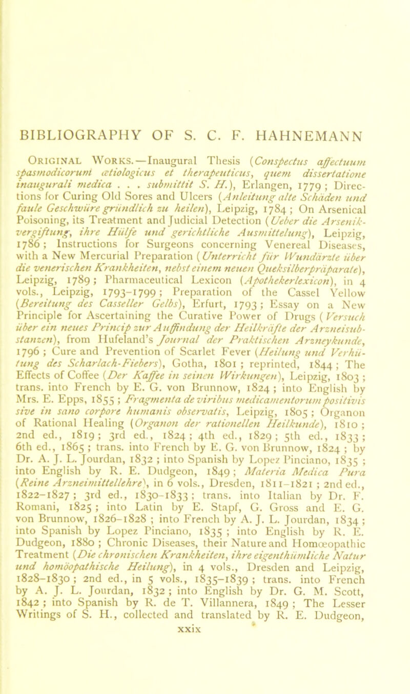 BIBLIOGRAPHY OF S. C. F. HAHNEMANN Original Works.—Inaugural Thesis (Conspectus affectuum spasmodicorunt atiologicus et therapeuticus, quem dissertatione inaugurali medica . . . submittit S. II.), Erlangen, 1779; Direc- tions for Curing Old Sores and Ulcers {Anleitung alte Schäden und faule Geschwüre gründlich zu heilen), Leipzig, 1784; On Arsenical Poisoning, its Treatment andjudicial Detection {Ueher die Arsenik- vergiftung, ihre Hülfe und gerichtliche Ausmittelung), Leipzig, 1786; Instructions for Surgeons concerning Venereal Diseases, with a New Mercurial Preparation {Unterricht für Wundärzte über die venerischen Krankheiten, nebst einem neuen Queksilberpräparale), Leipzig, 1789; Pharmaceutical Lexicon {Apothekerlexicon), in 4 vols., Leipzig, 1793~1799; Preparation of the Cassel Yellow {Bereitung des Casseller Gelbs), Erfurt, 1793; Essay on a New Principle for Ascertaining the Curative Power of Drugs ( Versuch über ein neues Princip zur Auffindung der Heilkräfte der Arzneisub- stanzen), from Hufeland’s Journal der Praktischen Arzneykunde, 1796 ; Cure and Prevention of Scarlet Fever (Heilung und Verhü- tung des Scharlach-Fiebers), Gotha, 1801 ; reprinted, 1844 ; The Effects of Coffee (Der Kaffee in seinen Wirkungen), Leipzig, 1803 ; trans. into French by E. G. von Brunnow, 1824 ; into English by Mrs. E. Epps, 1855; Fragmenta de viribus mcdicamentorum positivis sive in sano corpore humanis observatis, Leipzig, 1805 ; Organon of Rational Healing (Organon der rationellen Heilkunde), 1810 ; 2nd ed., 1819; 3rd ed., 1824; 4th ed., 1829; 5th ed., 1833; 6th ed., 1865 ; trans. into French by E. G. von Brunnow, 1824 ; by Dr. A. J. L. Jourdan, 1832 ; into Spanish by Lopez Pinciano, 1835 ; into English by R. E. Dudgeon, 1849; Materia Medica Pura (Reine Arzneimittellehre), in 6 vols., Dresden, 1811-1821 ; 2nded., 1822-1827; 3rd ed., 1830-1833; trans. into Italian by Dr. F. Romani, 1825 ; into Latin by E. Stapf, G. Gross and E. G. von Brunnow, 1826-1828 ; into French by A. J. L. Jourdan, 1834 ; into Spanish by Lopez Pinciano, 1835 ; into English by R. E. Dudgeon, 1880 ; Chronic Diseases, their Nature and Homoeopathic Treatment (Die chronischen Krankheiten, ihre eigentümliche Matur und homöopathische Heilung), in 4 vols., Dresden and Leipzig, 1828-1830; 2nd ed., in 5 vols., 1835-1839; trans. into French by A. J. L. Jourdan, 1832 ; into English by Dr. G. M. Scott, 1842 ; into Spanish by R. de T. Villannera, 1849 i The Lesser Writings of S. FI., collected and translated by R. E. Dudgeon,