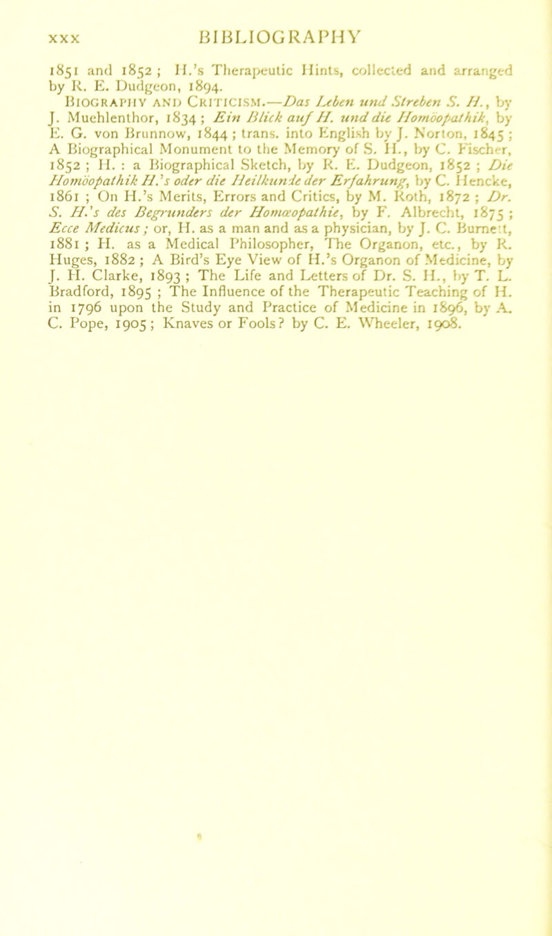 BIBLIOGRAPH Y 1851 and 1852; II.’s Therapeutic Ilints, collected and arranged by R. E. Dudgeon, 1894. Biographv and Criticism.—Das Leben und Streben S. H., by J. Muchlenthor, 1834; Ein Blick auf II. und die Homöopaihik, by E. G. von Brunnow, 1844 ; trans. into English by J. Norton, 1845 ; A Biographical Monument to the Memory of S. II., by C. bischer, 1852 ; II. : a Biographical Sketch, by R. E. Dudgeon, 1852 ; Die Homöopaihik Id.’s oder die Heilkunde der Erfahrung, by C. Ilencke, 1861 ; On H.’s Merits, Errors and Critics, by M. Roth, 1872 ; Dr. S. H.’s des Begründers der Homöopathie, by F. Albrecht, 1875 ; Ecce Medicus; or, H. as a man and asa physician, by J. C. Burne t, 1881 ; H. as a Medical Philosopher, The Organon, etc., by R. Huges, 1882 ; A Bird’s Eye View of H.’s Organon of Medicine, by J. PI. Clarke, 1893 ; The Life and Letters of Dr. S. H., by T. L. Bradford, 1895 1 The Influence of the Therapeutic Teaching of II. in 1796 upon the Study and Practice of Medicine in 1896, by A. C. Pope, 1905; Knaves or Fools? by C. E. Wheeler, 1908.