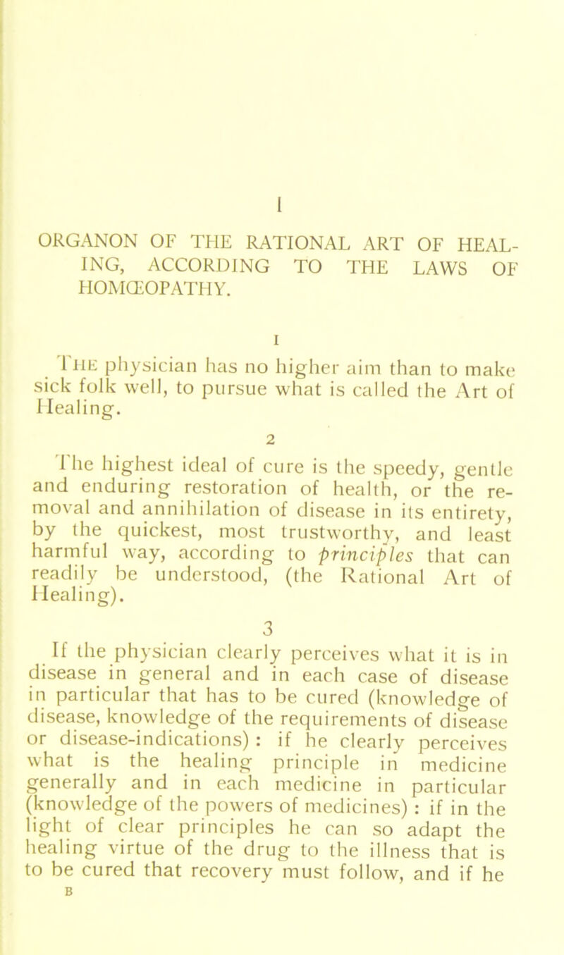 ORGANON OF THE RATIONAL ART OF HEAL- ING, ACCORDING TO THE LAWS OF HOMCEOPATHY. i 1 he physician has no higher aim than to make sick folk well, to pursue what is called the Art of Iiealing. 2 The highest ideal of eure is the speedy, gentle and enduring restoration of health, or the re- moval and annihilation of disease in its entirety, by the quiekest, most trustworthy, and least harmful way, according to principles that can readily be understood, (the Rational Art of Healing). 3 If the physician clearly perceives what it is in disease in general and in each case of disease in particular that has to be cured (knowledge of disease, knowledge of the requirements of disease or disease-indications) : if he clearly perceives what is the healing principle in medicine generally and in each medicine in particular (knowledge of the powers of medicines): if in the light of clear principles he can so adapt the healing virtue of the drug to the illness that is to be cured that recovery must follow, and if he B