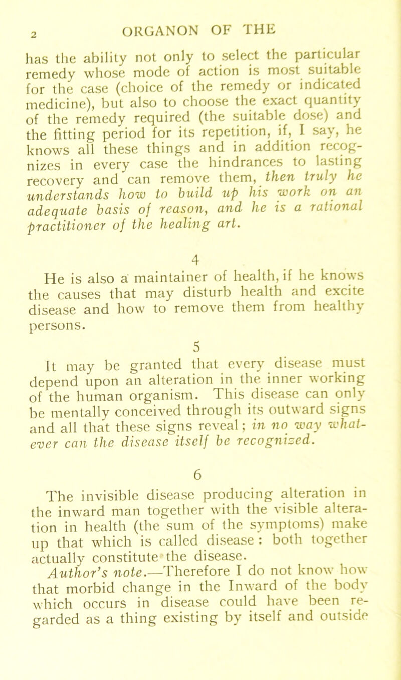 has the ability not only to select the particular remedy wliose mode of action is most suitable for the case (choice of the remedy or indicated medicine), but also to choose the exact quantity of the remedy required (the suitable dose) and the fitting period for ils repetition, if, I say, he knows all these things and in addition recog- nizes in every case the hindrances to lasting recovery and can remove them, then truly he understands how to build up his work on an adequate basis of reason, and he is a rational practitioner of the liealing art. 4 He is also ä maintainer of health, if he knows the causes that may disturb health and excite disease and how to remove them from healthy persons. 5 1t may be granted that every disease must depend üpon an alteration in the inner working of the human organism. This disease can only be mentally conceived through its outward signs and all that these signs reveal; in no way what- ever can the disease itself be rccognised. 6 The invisible disease producing alteration in the inward man together with the visible altera- tion in health (the sum of the Symptoms) make up that which is called disease : both together actually constitute the disease. Author’s note.—Therefore I do not know how that morbid change in the Inward of the body which occurs in disease could have been re- garded as a thing existing by itself and outside