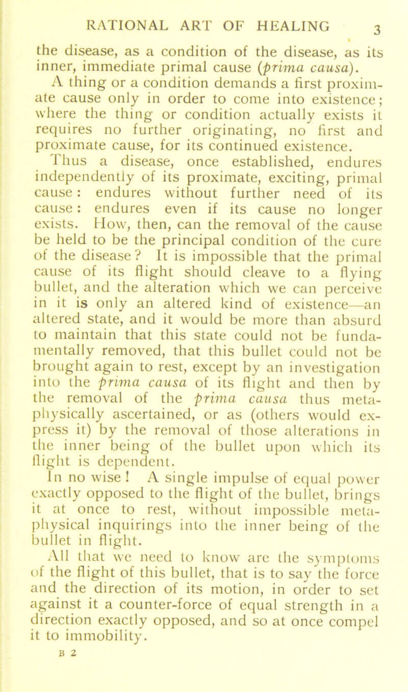 the disease, as a condition of the disease, as its inner, immediate primal cause (prima causa). A thing or a condition demands a first proxim- ale cause only in Order to come into existence; where the thing or condition actually exists it requires no further originating, no first and proximate cause, for its continued existence. Thus a disease, once established, endures independentiy of its proximate, exciting, primal cause : endures without further need of its cause: endures even if its cause no longer exists. How, then, can the removal of the cause be held to be the principal condition of the eure of the disease? It is impossible that the primal cause of its flight should cleave to a flying bullet, and the alteration which we can perceive in it is only an altered kind of existence—an altered state, and it would be more than absurd to maintain that this state could not be funda- mentally removed, that this bullet could not be brought again to rest, except by an investigation into the prima causa of its flight and then by the removal of the prima causa thus meta- physically ascertained, or as (others would ex- press it) by the removal of those alterations in the inner being of the bullet upon which its flight is dependent. In no wise ! A single impulse of equal power exactly opposed to the flight of the bullet, brings it at once to rest, without impossible meta- physical inquirings into the inner being of the bullet in flight. All that we need to know are the Symptoms of the flight of this bullet, that is to say the force and the direction of its motion, in Order to set against it a counter-force of equal strength in a direction exactly opposed, and so at once compel it to immobility. B 2