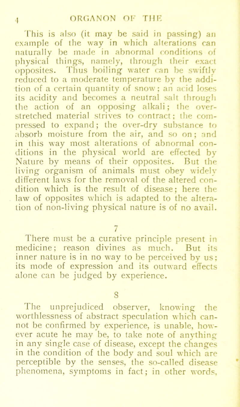 This is also (it may be said in passing) an example of ihe way in which alterations ran naturally be made in abnormal conditions of physical things, namely, through their exact opposiles. Thus boiling water ran be swiftly reduced to a moderate temperature by the addi- tion of a cerlain quantity of snow; an arid loses ils acidity and becomes a neutral salt through the action of an opposing alkali; the over- slretched material strives to contract; the com- pressed to expand; the over-dry substance to absorb moisture from the air, and so on ; and in this way most alterations of abnormal con- ditions in the physical world are effected by Nature by means of their opposites. But the living organism of animals must obey widely different laws for the removal of the altered con- dition which is the result of disease; here the law of opposites which is adapted to the altera- tion of non-living physical nature is of no avail. 7 There must be a curative principle present in medicine; reason divines as much. But its inner nature is in no wTay to be perceived by us; its mode of expression and its outward effects alone can be judged by experience. S The unprejudiced observer, knowing the worlhlessness of abstract speculation which can- not be confirmed by experience, is unable, how- ever acute he may be, to take note of anything in any single case of disease, except the changes in the condition of the body and soul which are perceptible by the senses, the so-called disease phenomena, Symptoms in fact; in other words,