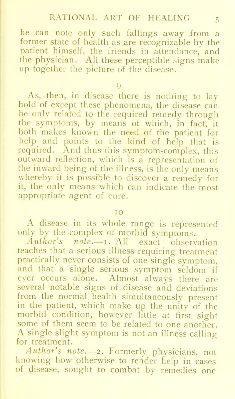 he ean nole only such fallings away from a former state of health as are recognizable by the patient himself, the friends in attendance, and the physician. All these perceptible signs make up together the picture of the disease. V As, then, in disease there is nothing to lay hold of except diese phenomena, the disease eaii be only related to the required remedy through the Symptoms, by means of which, in fact, it both makes known the need of the patient for help and points to the kind of help (hat is required. And thus this symptom-complex, this outvvard reflection, which is a representation of the inward being of the illness, is the only means whereby it is possible to discover a remedy for it, the only means which can indicate the most appropriate agent of eure. io A disease in its whole ränge is represented only by the complex of morbid Symptoms. Author’s note.—i. All exact observation teaches that a serious illness requiring treatment practically never consists of one single Symptom, and that a single serious Symptom seldom if ever occurs alone. Almost always there are several notable signs of disease and deviations from the normal health simullaneously present in the patient, which make up the unity of the morbid condition, however little at first sight some of them seem to be related to one another. A single slight Symptom is not an illness calling for treatment. Author’s note.—2. Formerly physicians, not knowing how otherwise to render help in cases of disease, sought to combat by remedies one