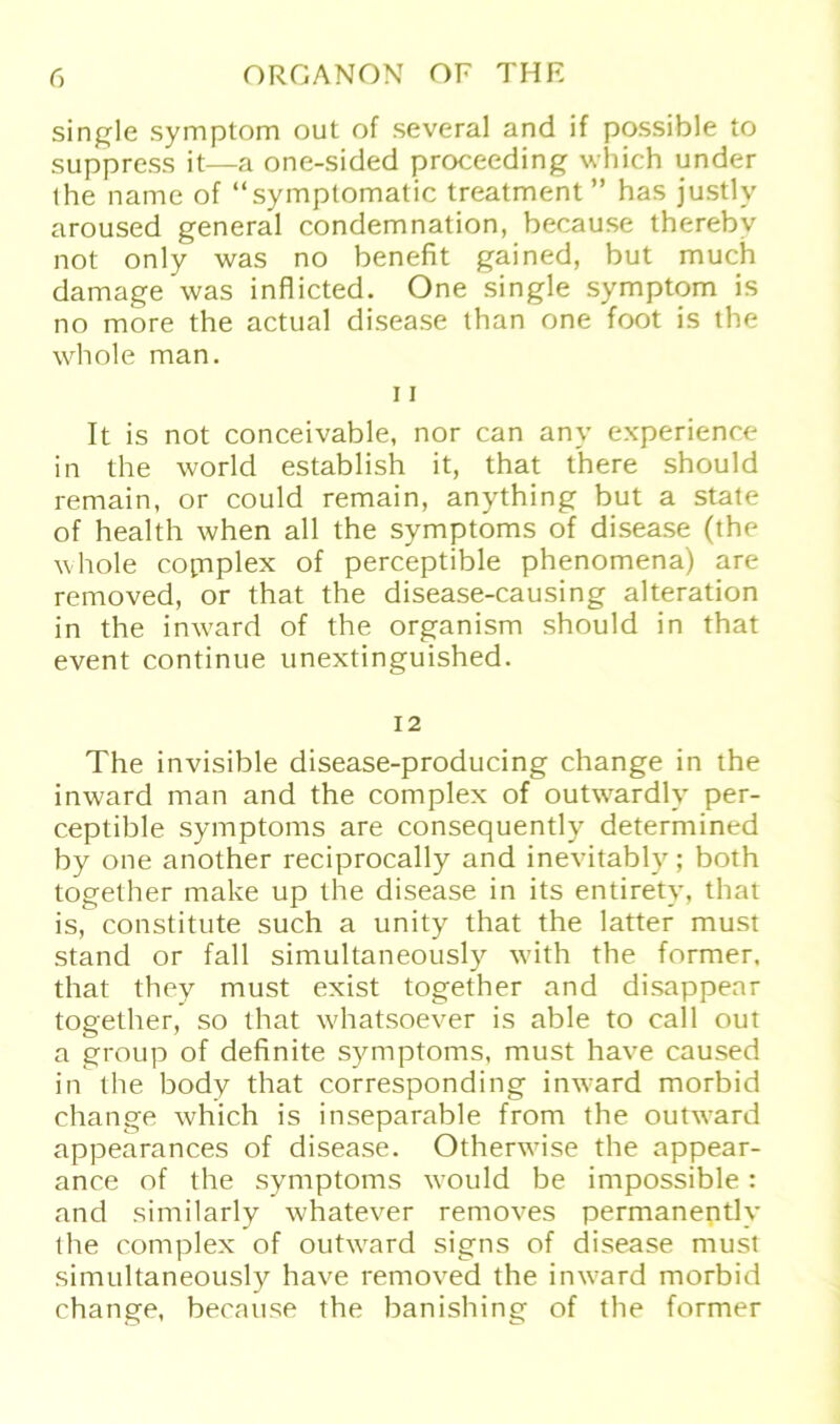 single Symptom out of several and if possible to suppress it—a one-sided proceeding which under the name of “symplomatic treatment ” has justly aroused general condemnation, because therebv not only was no benefit gained, but much damage was inflicted. One single Symptom is no more the actual disease than one foot is the whole man. 11 It is not conceivable, nor can any experience in the world establish it, that there should remain, or could remain, anything but a state of health when all the Symptoms of disease (the whole copiplex of perceptible phenomena) are removed, or that the disease-causing alteration in the imvard of the organism should in that event continue unextinguished. 12 The invisible disease-producing change in the inward man and the complex of outwardly per- ceptible Symptoms are consequently determined by one another reciprocally and inevitably; both together make up the disease in its entirety, that is, constitute such a unity that the latter must stand or fall simultaneously with the former, that they must exist together and disappear together, so that whatsoever is able to call out a group of definite Symptoms, must have caused in the body that corresponding inward morbid change which is inseparable from the outw^ard appearances of disease. Otherwise the appear- ance of the Symptoms would be impossible: and similarly whatever removes permanently the complex of outwrard signs of disease must simultaneously have removed the inward morbid change, because the banishing of the former