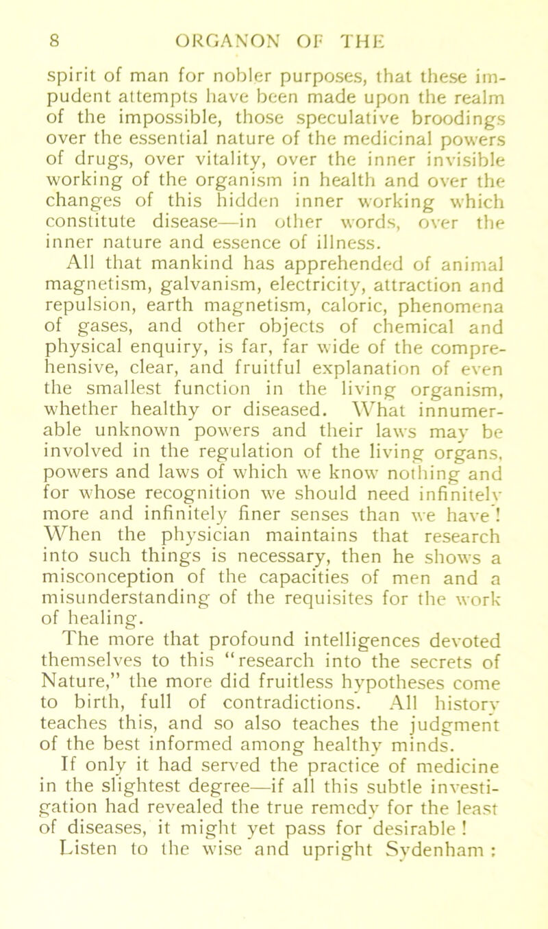 spirit of man for nobler purposes, that these im- pudent attempts have been made upon the realm of the impossible, those speculative broodings over the essential nature of the medicinal powers of drugs, over vitality, over the inner invisible working of the organism in health and over the changes of this hidden inner working which constitute disease—in other words, over the inner nature and essence of illness. All that mankind has apprehended of animal magnetism, galvanism, electricity, attraction and repulsion, earth magnetism, caloric, phenomena of gases, and other objects of Chemical and physical enquiry, is far, far wide of the compre- hensive, clear, and fruitful explanation of even the smallest function in the living organism, whether healthy or diseased. What innumer- able unknown powers and their laws may be involved in the regulation of the living Organs, powers and laws of which we know nothing and for whose recognition we should need infinitelv more and infinitely finer senses than we have ! When the physician maintains that research into such things is necessary, then he shows a misconception of the capacities of men and a misunderstanding of the requisites for the work of healing. The more that profound intelligences devoted themselves to this “research into the secrets of Nature,” the more did fruitless hypotheses come to birth, full of contradictions. All history teaches this, and so also teaches the judgment of the best informed among healthy minds. If only it had served the practice of medicine in the slightest degree—if all this subtle investi- gation had revealed the true remedy for the least of diseases, it might yet pass for desirable ! Listen to the wise and upright Sydenham :