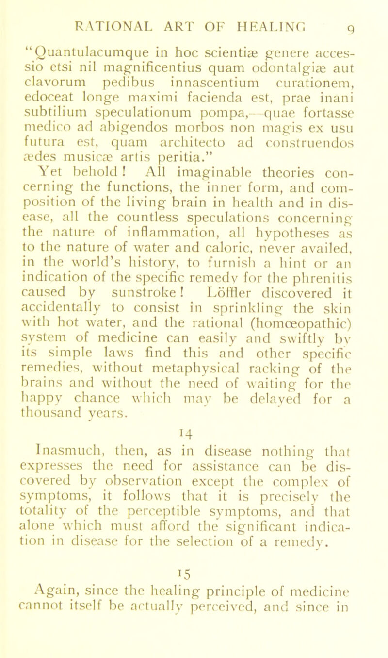 “ Quantulacumque in hoc scientiae geilere acces- sio etsi nil magnificentius quam odontalgiae aut clavorum pedibus innascentium curationem, edoceat longe maximi facienda est, prae inani subtilium speculationum pompa,— quae fortasse medico ad abigendos morbos non magis ex usu futura est, quam architecto ad construendos a?des musicae arlis peritia.” Yet behold! All imaginable theories con- cerning the functions, the inner form, and com- position of the living brain in health and in dis- ease, all the countless speculations concerning the nature of inflammation, all hypotheses as to the nature of water and caloric, never availed, in the world’s history, to furnish a hint or an indication of the specific remedy for the phrenitis caused by sunstroke! Löffler discovered it accidentally to consist in sprinkling the skin with hot water, and the rational (homoeopathic) System of medicine can easily and swiftly by its simple laws find this and other specific remedies, without metaphysical racking of the brains and without the need of waiting for the happy chance which may be delaved for a thousand years. 14 Inasmuch, then, as in disease nothing that expresses the need for assistance can be dis- covered by observation except the complex of Symptoms, it follows that it is precisely the totality of the perceptible Symptoms, and that alone which must afford the significant indica- tion in disease for the selection of a remedv. 15 Again, since the healing principle of medicine can not itself be actually perceived, and since in