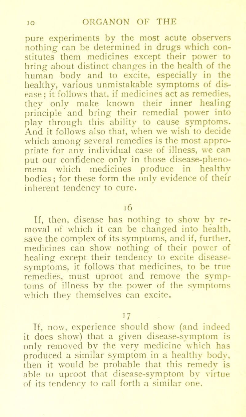 pure experiments by the most acute observers nothing can be determined in drugs which con- stitutes them medicines except their power to bring about distinct changes in the health of the human body and to excite, especially in the healthy, various unmistakable Symptoms of dis- ease ; it follows that, if medicines act as remedies, they only make known their inner healing principle and bring their remedial power into play through this ability to cause Symptoms. And it follows also that, when we wish to decide which among several remedies is the most appro- priate for any individual case of illness, we can put our confidence only in those disease-pheno- mena which medicines produce in healthy bodies; for these form the only evidence of their inherent tendencv to eure. 16 If, then, disease has nothing to show by re- moval of which it can be changed into health, save the complex of its Symptoms, and if, further, medicines can show nothing of their power of healing except their tendency to excite disease- symptoms, it follows that medicines, to be true remedies, must uproot and remove the Symp- toms of illness bv the power of the Symptoms which they themselves can excite. 17 If, now, experience should show (and indeed it does show) that a given disease-symptom is only removed by the very medicine which has produced a similar svmptom in a healthy body, then it would be probable that this remedy is able to uproot that disease-symptom by virtue of its tendency to call forth a similar one.