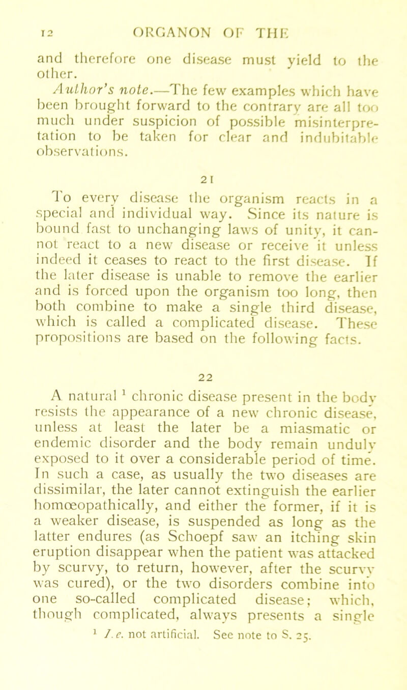 and therefore one disease must yield to the olher. Author’s note.—The few examples which have been brought forward to the contrary are all too much under suspicion of possible misinterpre- tation to be taken for elear and indubitable observations. 21 To everv disease the organism reacts in a special and individual way. Since its nature is bound fast to unchanging laws of unity, it can- not react to a new disease or receive it unless indeed it ceases to react to the first disease. Tf the later disease is unable to remove the earlier and is forced upon the organism too long, then both combine to make a single third disease, which is called a complicated disease. These propositions are based on the following facts. 22 A natural 1 chronic disease present in the bodv resists the appearance of a new chronic disease, unless at least the later be a miasmatic or endemic disorder and the bodv remain undulv exposed to it over a considerable period of time. In such a case, as usually the two diseases are dissimilar, the later cannot extinguish the earlier homoeopathically, and either the former, if it is a weaker disease, is suspended as long as the latter endures (as Schoepf saw an itchlng skin eruption disappear when the patient was attacked by scurvy, to return, however, after the scurvv was cure'd), or the two disorders combine into one so-called complicated disease; which, though complicated, always presents a single 1 I. c. not artificial. See note to S. 25.