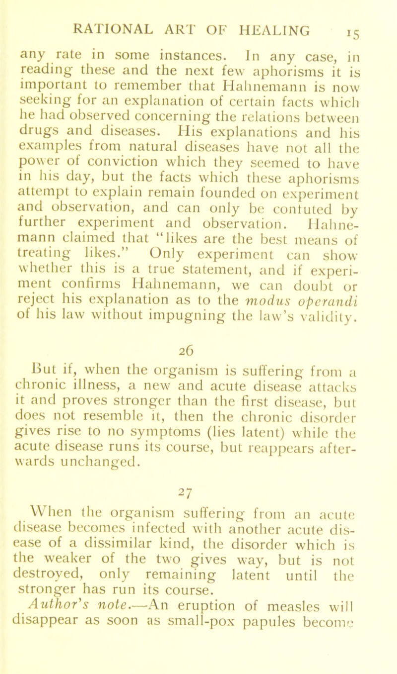 any rate in some instances. In any case, in reading these and the next few aphorisms it is important to remember that Hahnemann is now seeking for an explanation of certain facts which lie had observed concerning the relations between drugs and diseases. His explanations and bis examples from natural diseases have not all the power of conviction which they seemed to have in his day, but the facts which these aphorisms attempt to explain remain founded on experiment and observation, and can only be contuted by further experiment and observation. Mahne- mann claimed that “likes are the best means of treating likes.” Only experiment can show whether this is a true Statement, and if experi- ment confirms Mahnemann, we can doubt or reject his explanation as to the modus operandi of his law without impugning the law’s validity. 26 But if, when the organism is suffering from a chronic illness, a new and acute disease attacks it and proves stronger than the first disease, but does not resemble it, then the chronic disorder gives rise to no Symptoms (lies latent) while the acute disease runs its course, but reappears after- vvards unchanged. 27 When the organism suffering from an acute disease becomes infected with another acute dis- ease of a dissimilar kind, the disorder which is the weaker of the two gives way, but is not destroved, only remaining latent until the stronger has run its course. Author's note.—An eruption of measles will disappear as soon as small-pox papules become