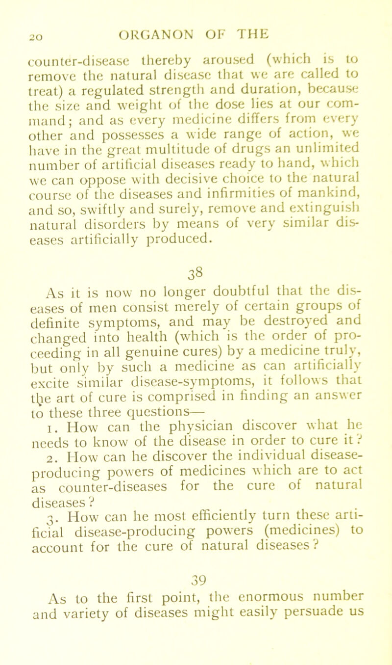 counter-disease thereby aroused (which is lo removc the natural disease that we are called to treat) a regulated strength and duralion, because the size and weight of the dose lies at our com- mand; and as every medicine difTers from every other and possesses a wide ränge of action, we have in the great multitude of drugs an unlimited number of artificial diseases ready to band, which we can oppose with decisive choice to the natural course of the diseases and infirmities of mankind, and so, swiftly and surely, remove and extinguish natural disorders by means of very similar dis- eases artificially produced. 38 As it is novv no longer doublful that the dis- eases of men consist merely of certain groups of definite Symptoms, and may be destroyed and changed into health (which is the order of pro- ceeding in all genuine eures) by a medicine truly, but only by such a medicine as can artificially excite similar disease-symptoms, it follows that tlie art of eure is comprised in finding an answer to these three questions— 1. How can the physician discover what he needs to know of the disease in order to eure it ? 2. How can he discover the individual disease- producing powers of medicines which are to act as counter-diseases for the eure of natural diseases ? 3. How can he most efficiently turn these arti- ficial disease-producing powers (medicines) to account for the eure of natural diseases? 39 As to the first point, the enormous number and variety of diseases might easily persuade us