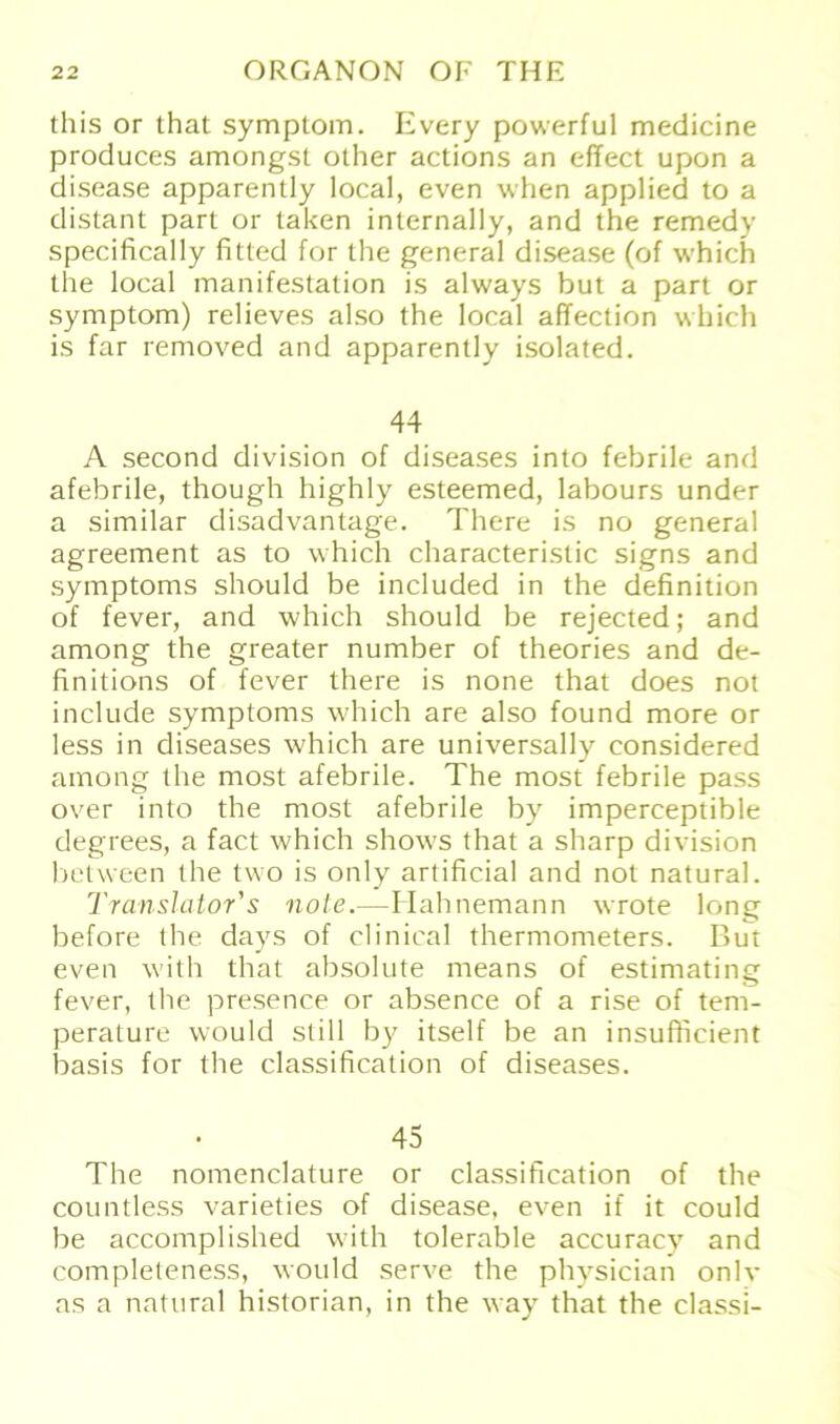 this or that Symptom. Every powerful medicine produces amongst other actions an effect upon a disease apparently local, even when applied to a distant pari or taken internally, and the remedy specifically fitted for the general disease (of which the local manifestation is always but a part or Symptom) relieves also the local affection which is far removed and apparently isolated. 44 A second division of diseases into febrile and afebrile, though highly esteemed, labours under a similar disadvantage. There is no general agreement as to which characterislic signs and Symptoms should be included in the definition of fever, and which should be rejected; and among the greater number of theories and de- hnitions of fever there is none that does not include Symptoms which are also found more or less in diseases which are universally considered among the most afebrile. The most febrile pass over into the most afebrile by imperceptible degrees, a fact which shows that a sharp division between the two is only artificial and not natural. Translator's note.—Eiahnemann wrote long before the days of clinical thermometers. But even with that absolute means of estimating fever, the presence or absence of a rise of tem- perature would still by itself be an insufficient basis for the Classification of diseases. 45 The nomenclature or Classification of the countless varieties of disease, even if it could be accomplished with tolerable accuracy and completeness, would serve the physician onlv as a natural historian, in the way that the classi-