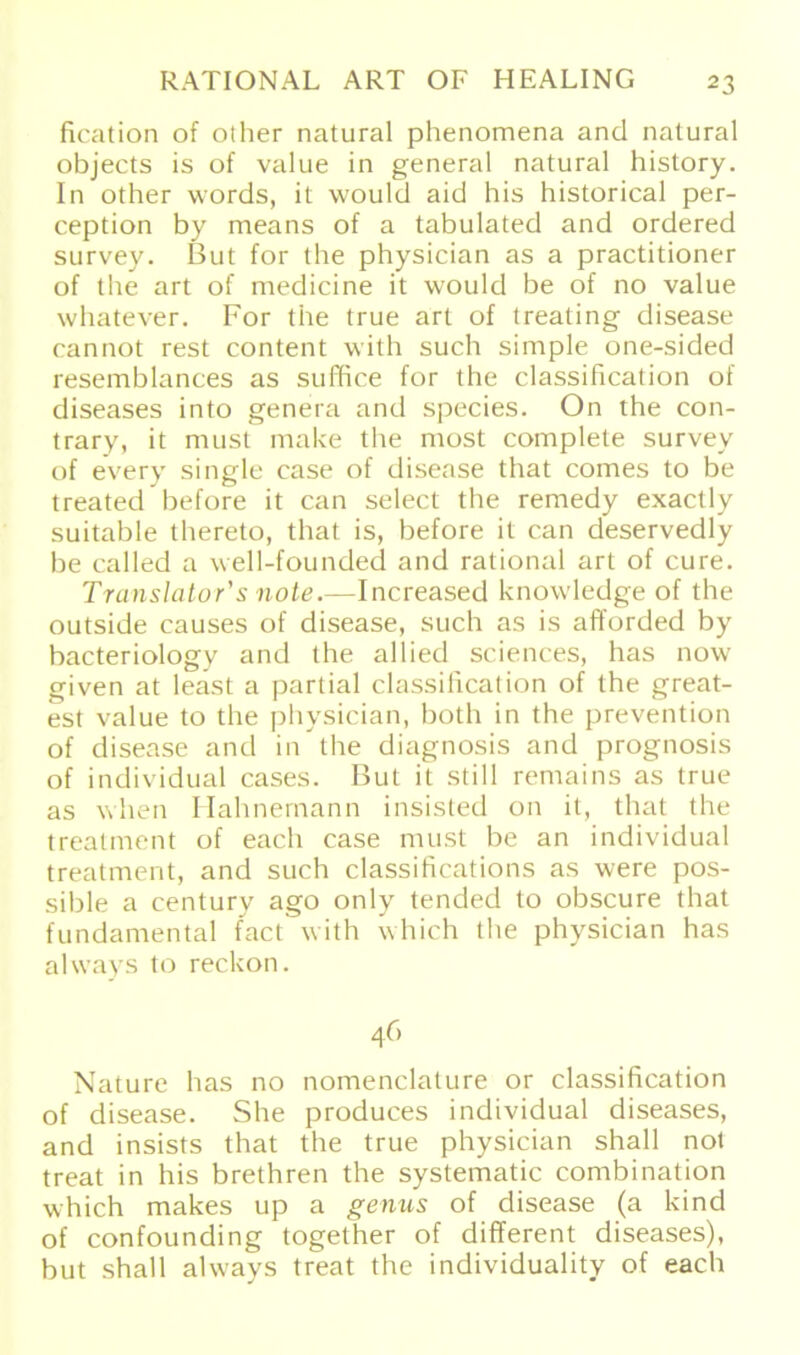 fication of other natural phenomena and natural objects is of value in general natural history. In other words, it would aid his historical per- ception by means of a tabulated and ordered survey. But for the physician as a practitioner of the art of medicine it would be of no value whatever. For the true art of treating disease eannot rest content with such simple one-sided resemblances as suffice for the Classification of diseases into genera and species. On the con- trary, it must make the most complete survey of every single case of disease that comes to be treated before it can select the remedy exactly suitable thereto, that is, before it can deservedly be called a well-founded and rational art of eure. Translator's note.—Increased knowledge of the outside causes of disease, such as is afforded by bacteriology and the allied Sciences, has now given at least a partial classilication of the great- est value to the physician, both in the prevention of disease and in the diagnosis and prognosis of individual cases. But it still remains as true as when Hahnemann insisted on it, that the treatment of each case must be an individual treatment, and such classifications as were pos- sible a Century ago only tended to obscure that fundamental fact with which the physician has always to reckon. 46 Nature has no nomenclature or Classification of disease. She produces individual diseases, and insists that the true physician shall not treat in his brethren the systematic combination which makes up a genus of disease (a kind of confounding together of different diseases), but shall always treat the individuality of each