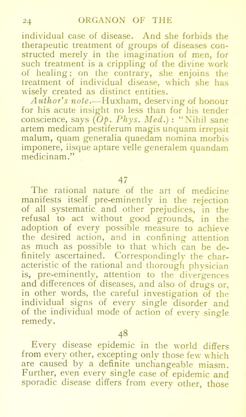 individual case of disease. And she forbids the therapeutic treatment of groups of diseases con- structed merely in ihe imagination of men, for such treatment is a crippling of the divine work of healing; on the contrary, she enjoins the treatment of individual disease, which she has wisely created as distinct entities. Author's nole.-—Huxham, deserving of honour for his acute insight no less than for his tender conscience, says (Op. Phys. Med.) : “Nihil sane artem medicam pestiferum magis unquam irrepsit malum, quam generalia quaedam nomina morbis imponere, iisque aptare veile generalem quandam medicinam.” 47 The rational nature of the art of medicine manifests itself pre-eminently in the rejection of all systematic and other prejudices, in the refusal to act without good grounds, in the adoption of every possible measure to achieve the desired action, and in confining attention as much as possible to that vhich can be de- finitely ascertained. Correspondingly the char- acteristic of the rational and thorough phvsician is, pre-eminently, attention to the diver^ences and differences of diseases, and also of drugs or. in other words, the careful investigation of the individual signs of every single disorder and of the individual mode of action of every single remedy. 48 Every disease epidemic in the worid differs from every other, excepting only those fev which are caused by a definite unchangeable miasm. Further, eve.n every single case of epidemic and sporadic disease differs from every other, those