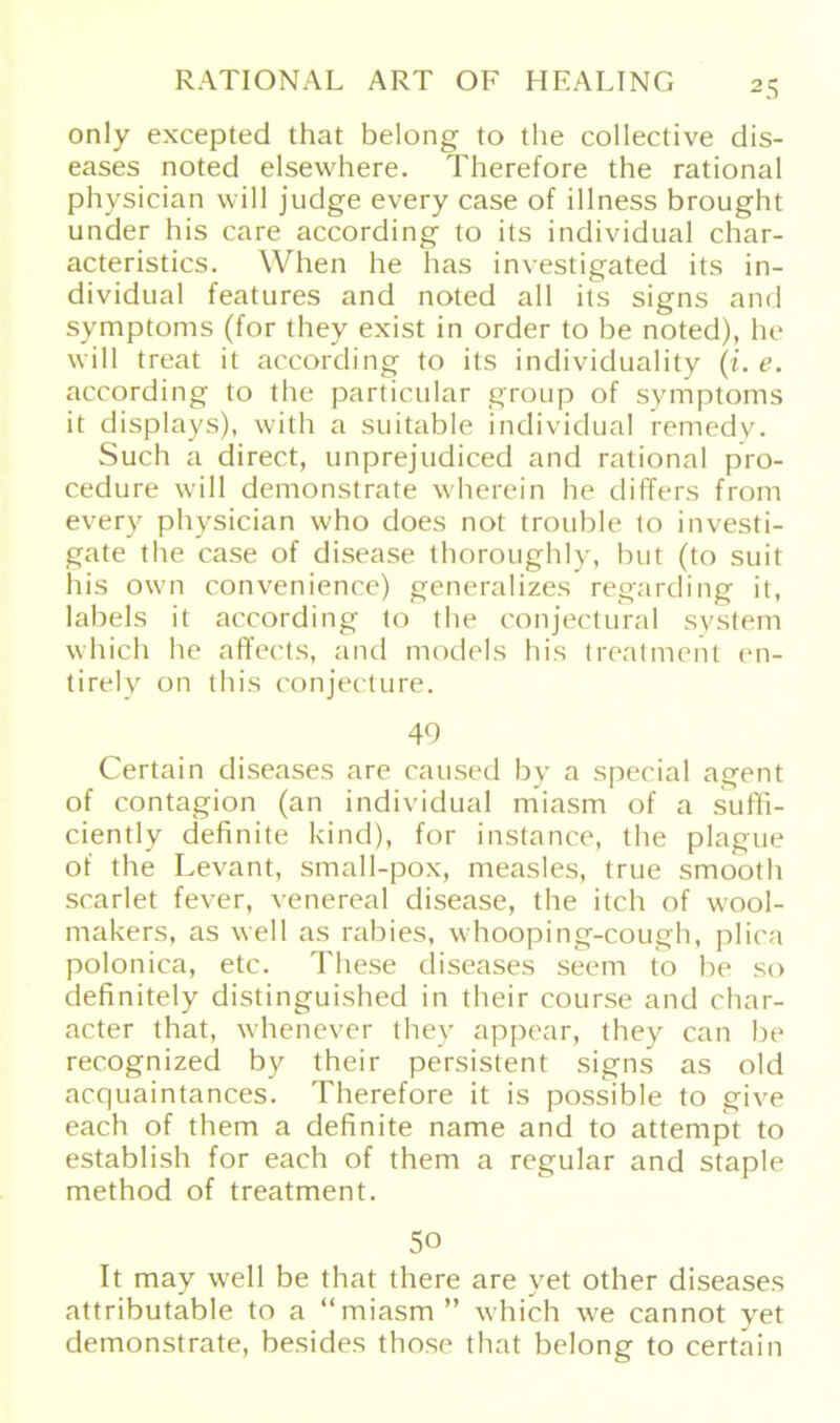 only excepted that belong to the collective dis- eases noted elsewhere. Therefore the rational physieian will judge every case of illness brought under his care according to its individual char- acteristics. VVhen he bas investigated its in- dividual features and noted all its signs and Symptoms (for they exist in Order to be noted), he will treat it according to its individuality (i.e. according to the particular group of Symptoms it displays), with a suitable individual remedy. Such a direct, unprejudiced and rational pro- cedure will demonstrate wherein he differs from every physieian who does not trouble to investi- gate the case of disease thoroughly, but (to suit his own convenience) generalizes regarding it, labels it according to the conjectural System which he aflfects, and models his treatment en- tirely on this conjecture. 49 Certain diseases are caused by a special agent of contagion (an individual miasm of a suffi- ciently definite kind), for instance, the plague of the Levant, small-pox, measles, true smooth scarlet fever, venereal disease, the itch of wool- makers, as well as rabies, whooping-cough, plica polonica, etc. These diseases seem to be so definitely distinguished in their course and char- acter that, whenever they appear, they can be recognized by their persistent signs as old acquaintances. Therefore it is possible to give each of them a definite name and to attempt to establish for each of them a regulär and staple method of treatment. 5o It may well be that there are yet other diseases attributable to a “miasm ” which we cannot yet demonstrate, besides those that belong to certain