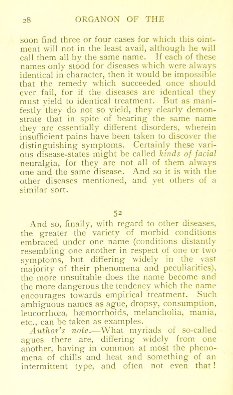 soon find three or four cases for which this oint- ment will not in the least avail, although he will call them all by the same name. If each of these names only stood for diseases which were always identical in character, then it would be impossible that the remedy which succeeded once should ever fail, for if the diseases are identical they must yield to identical treatment. But as mani- festly they do not so yield, they clearly demon- strate that in spite of bearing the same name they are essentially different disorders, wherein insufficient pains have been taken to discover the distinguishing Symptoms. Certainly these vari- ous disease-states might be called kinds of facial neuralgia, for they are not all of them always one and the same disease. And so it is with the other diseases mentioned, and vet others of a similar sort. 52 And so, finally, with regard to other diseases, the greater the variety of morbid conditions embraced under one name (conditions distantly resembling one another in respect of one or two Symptoms, but differing widely in the vast majority of their phenomena and peculiarities), the more unsuitable does the name become and the more dangerous the tendencv which the name encourages towards empirical treatment. Such ambiguous names as ague, dropsy, consumption, leucorrhoea, hremorrhoids, melancholia, mania, etc., can be taken as examples. Author’s note.—What myriads of so-called agues there are, differing widely from one another, having in common at most the pheno- mena of chills and heat and something of an intermittent type, and offen not even that!