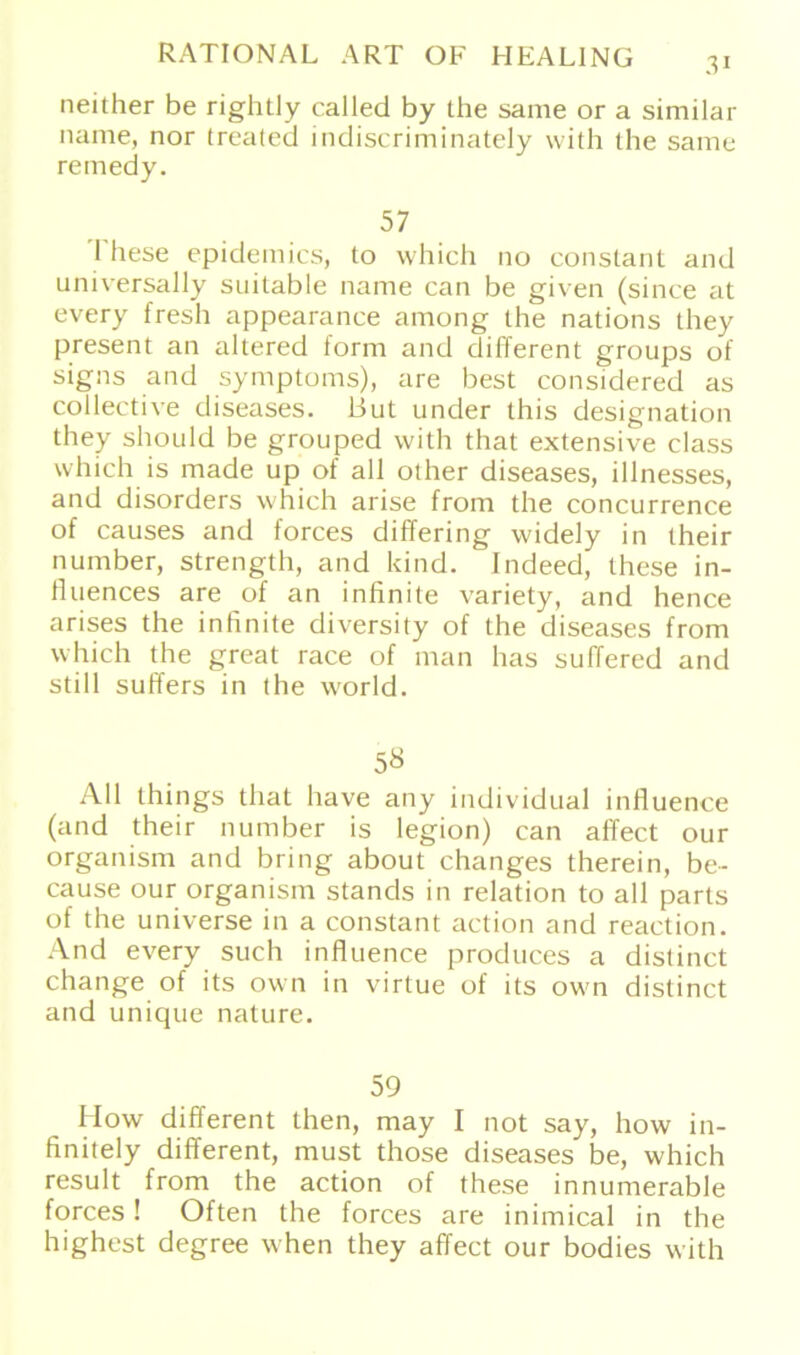 neither be rightly called by the same or a similar name, nor treated indiscriminately with (he same remedy. 57 1 hese epidemics, to which 110 constant and universally suitable name can be given (since at every fresh appearance among the nations they present an altered form and different groups of signs and Symptoms), are best considered as collective diseases, But under this designation they should be grouped with that extensive dass which is made up of all other diseases, illnesses, and disorders which arise from the concurrence of causes and forces differing widely in their number, strength, and kind. Indeed, these in- fluences are of an infinite variety, and hence arises the infinite diversity of the diseases from which the great race of man has suffered and still suffers in the world. 5« All things that have any individual influence (and their number is legion) can affect our organism and bring about changes therein, be- cause our organism Stands in relation to all parts of the universe in a constant action and reaction. And every such influence produces a distinct change of its own in virtue of its own distinct and unique nature. 59 LIow different Lhen, may I not say, how in- finitely different, must those diseases be, which result from the action of these innumerable forces! Often the forces are inimical in the highest degree when they affect our bodies with