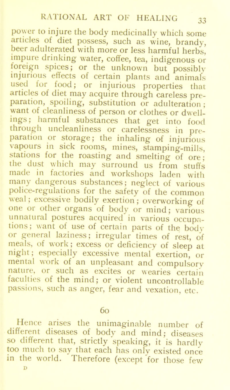 power to injure the body medicinally which some arlicles of diet possess, such as wine, brandy, beer adulterated with more or less harmful herbs, impure drinking water, coffee, tea, indigenous or foreign spices; or the unknown but possiblv injurious effects of certain plants and animals used for food; or injurious properties that articles of diet may acquire through careless pre- paration, spoiling, Substitution or adulteration ; want of cleanliness of person or clothes or dwell- ings; harmful substances that get into food through uncleanliness or carelessness in pre- paration or storage; the inhaling of injurious vapours in sich rooms, mines, stamping-mills, stations for the roasting and smelting of ore; the dust which may Surround us from stuffs made in factories and Workshops laden with many dangerous substances; neglect of various police-regulations for the safety of the common weal; excessive bodily exertion ; overworking of one or other organs of body or mind; various unnatural postures acquired in various occupa- tions; want of use of certain parts of the bodv or general laziness; irregulär times of rest, of meals, of work; excess or deficiency of sleep at night; especially excessive mental exertion, or mental work of an unpleasant and compulsorv natu re, or such as excites or wearies certain faculties of the mind; or violent uncontrollable passions, such as anger, fear and vexation, etc. 60 Hence arises the unimaginable number of different diseases of body and mind; diseases so different that, strictly speaking, it is hardiy too much to say that each has only existed once in the world. Therefore (except'for those few D