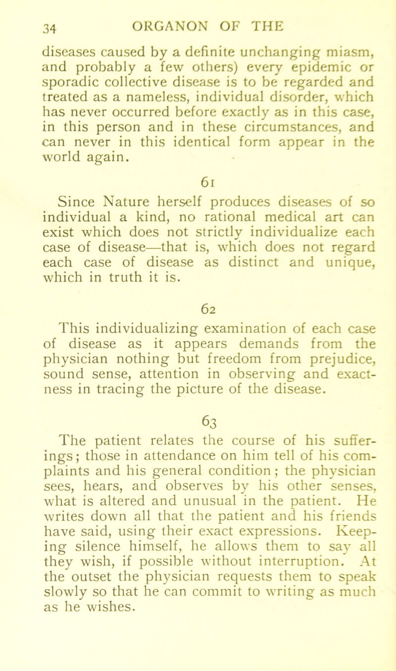 diseases caused by a definite unchanging miasm, and probably a few others) every epidemic or sporadic collective disease is to be regarded and treated as a nameless, individual disorder, which has never occurred before exactly as in this case, in this person and in these circumstances, and can never in this identical form appear in the world again. 61 Since Nature herseif produces diseases of so individual a kind, no rational medical art can exist which does not strictly individualize each case of disease—that is, which does not regard each case of disease as distinct and unique, which in truth it is. 62 This individualizing examination of each case of disease as it appears demands from the physician nothing but freedom from prejudice, sound sense, attention in observing and exact- ness in tracing the picture of the disease. 63 The patient relates the course of his suffer- ings; those in attendance on him teil of his com- plaints and his general condition; the physician sees, hears, and observes by his other senses, what is altered and unusual in the patient. He writes down all that the patient and his friends have said, using their exact expressions. Iveep- ing silence himself, he allows them to say all they wish, if possible without interruption. At the outset the physician requests them to speak slowly so that he can commit to writing as much as he wishes.