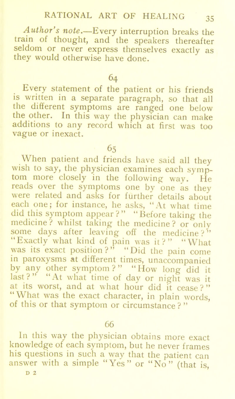 Author’s note.—Every interruption breaks the train of thought, and the Speakers thereafter seldom or never express themselves exactly as they vvould otherwise have done. 64 Every Statement of the patient or his friends is written in a separate paragraph, so that all the different Symptoms are ranged one below the other. In this way the physician can make additions to any reeord which at first was too vague or inexact. 65 When patient and friends have said all they wish to say, the physician examines each Symp- tom more closely in the following way. He reads over the Symptoms one by one äs they were related and asks for further details about each one; for instance, he asks, “At what time did this Symptom appear ? ” “ ßefore taking the medicine? whilst taking the medicine ? or only some days after leaving off the medicine?” “Exactly what kind of pain was it ? ” “What was its exact position?” “Did the pain come in paroxysms at different times, unaccompanied by any other Symptom?” “How long did it last?” “At what time of day or night was it at its worst, and at what hour did it cease ? ” “What was the exact character, in plain words, of this or that Symptom or circumstance ? ” 66 In this way the physician obtains more exact knowledge of each Symptom, but he never frames his questions in such a way that the patient can answer with a simple “Yes” or “No” (that is,