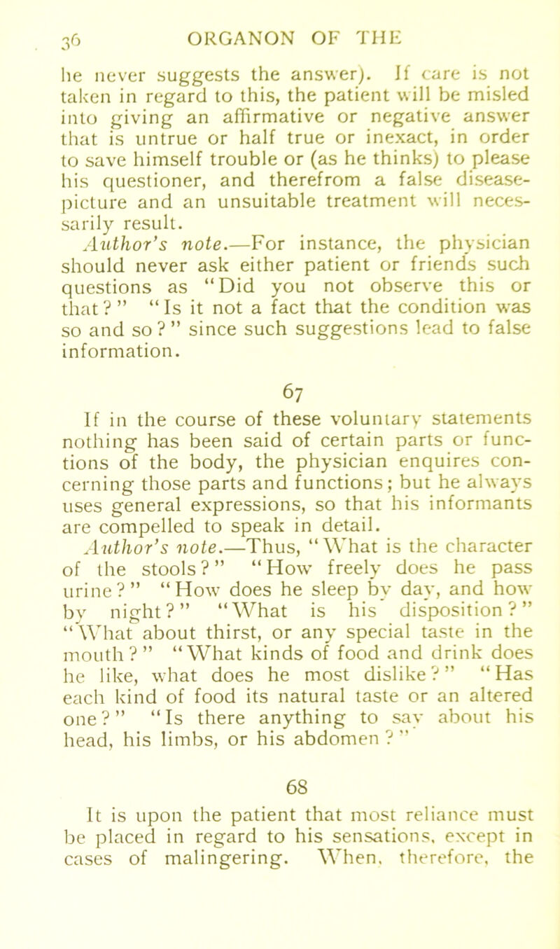 he never suggests the answer). Jf care i.s not taken in regard to this, the patient will be misled into giving an affirmative or negative answer that is untrue or half true or inexact, in order to save himself trouble or (as he thinksj to please bis questioner, and therefrom a false disease- picture and an unsuitable treatment will neces- sarily result. Author’s note.—For instance, the physician should never ask either patient or friends such questions as “Did you not observe this or that? ” “Is it not a fact that the condition was so and so?” since such suggestions lead to false Information. 67 If in the course of these voluntary Statements nothing has been said of certain parts or func- tions of the body, the physician enquires con- cerning those parts and functions; but he ahvays uses general expressions, so that his informants are compelled to speak in detail. Author’s note.—Thus, “What is the character of the stools ? ” “ Iiow freely does he pass urine?” “ How7 does he sleep by day, and how bv night?” “What is his disposition ? ” “What about thirst, or any special taste in the mouth?” “What kinds of food and drink does he like, what does he most dislike?” “Has eacli kind of food its natural taste or an altered one?” “Is there anything to say about his head, his limbs, or his abdomen ? ” 68 It is upon the patient that most reliance must be placed in regard to his Sensations. except in cases of malingering. When. therefore, the