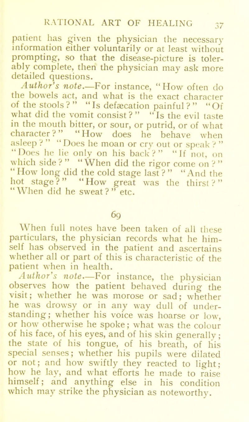 patient has given the physician the necessary information either voluntarily or at least without prompting, so that the disease-picture is toler- ably complete, then the physician may ask more detailed questions. Author’s note.—For instance, “ How often do the bowels act, and what is the exact character of the stools ? ” “Is defaecation painful?” “Of what did the vomit consist ? ” “Is the evil taste in the mouth bitter, or sour, or putrid, or of what character?” “How does he behave when asleep ? ” “ Does he moan or cry out or speak ? ” “ Does he lie only on his back?” “If not, on which side ? ” “ When did the rigor come on ? ” “ How long did the cold stage last ? ” “And the hot^ stage?” “How great was the thirst?” “When did he sweat ? ” etc. 69 When full notes have been taken of all these particulars, the physician records what he him- self has observed in the patient and ascertains whether all or part of this is characteristic of the patient w7hen in health. Author’s note—For instance, the physician observes how the patient behaved during the visit; w^hether he was morose or sad; whether he was drowsy or in any way dull of under- standing; w'he'ther his voice was hoarse or low, or how otherwise he spoke; what was the colour of his face, of his eyes, and of his skin generally; the state of his tongue, of his breath, of his special senses; whether his pupils were dilated or not; and how swiftly they reacted to light; how he lay, and what efforts he made to raise himself; and anything eise in his condition which may strike the physician as notew'orthy.
