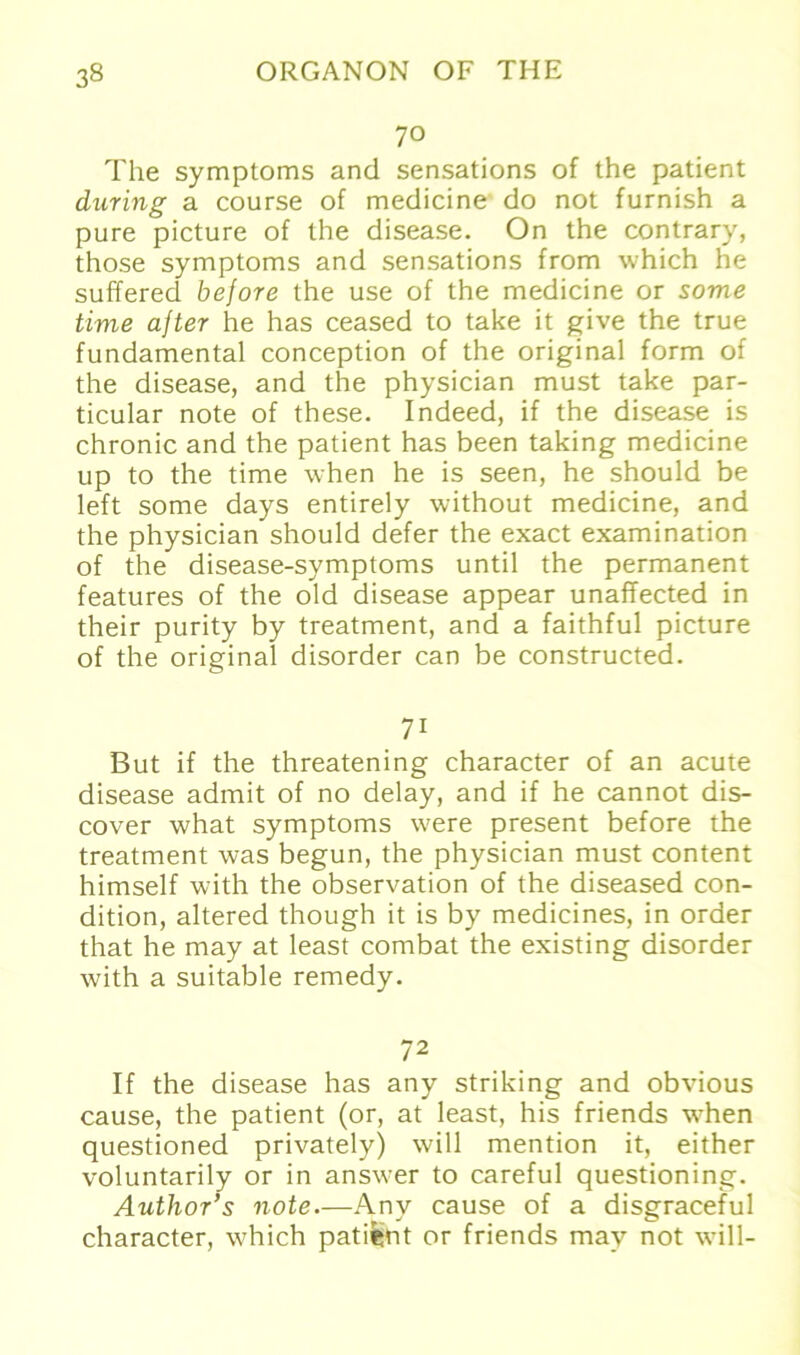 70 The Symptoms and sensations of the patient during a course of medicine do not furnish a pure picture of the disease. On the contrary, those Symptoms and sensations from which he suffered before the use of the medicine or some time ajter he has ceased to take it give the true fundamental conception of the original form of the disease, and the physician must take par- ticular note of these. Indeed, if the disease is chronic and the patient has been taking medicine up to the time when he is seen, he should be left some days entirely without medicine, and the physician should defer the exact examination of the disease-symptoms until the permanent features of the old disease appear unaffected in their purity by treatment, and a faithful picture of the original disorder can be constructed. 71 But if the threatening character of an acute disease admit of no delay, and if he cannot dis- cover what Symptoms were present before the treatment was begun, the physician must content himself with the observation of the diseased con- dition, altered though it is by medicines, in order that he may at least combat the existing disorder with a suitable remedy. 72 If the disease has any striking and obvious cause, the patient (or, at least, his friends when questioned privately) will mention it, either voluntarily or in answer to careful questioning. Author’s note.—Any cause of a disgraceful character, which patient or friends may not will-