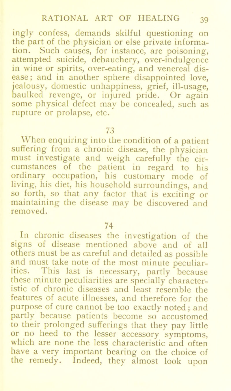 ingly confess, demands skilful questioning on the part of the physician or eise private informa- tion. Such causes, for instance, are poisoning, attempted suicide, debauchery, over-indulgence in wine or spirits, over-eating, and venereal dis- ease; and in another sphere disappointed love, jealousy, domestic unhappiness, grief, ill-usage, baulked revenge, or injured pride. Or again some physical defect may be concealed, such as rupture or prolapse, etc. 73 When enquiring into the condition of a patient suffering from a chronic disease, the physician must investigate and weigh carefully the cir- cumstances of the patient in regard to his ordinary occupation, his customary mode of living, his diet, his household surroundings, and so forth, so that any factor that is exciting or maintaining the disease may be discovered and removed. 74 In chronic diseases the investigation of the signs of disease mentioned above and of all others must be as careful and detailed as possible and must take note of the most minute peculiar- ities. This last is necessary, partly because these minute peculiarities are specially character- istic of chronic diseases and least resemble the features of acute illnesses, and therefore for the purpose of eure cannot be too exactly noted; and partly because patients become so accustomed to their prolonged sufferings that they pay little or no heed to the lesser accessory Symptoms, which are none the less characteristic and often have a very important bearing on the choice of the remedy. Indeed, they almost look upon