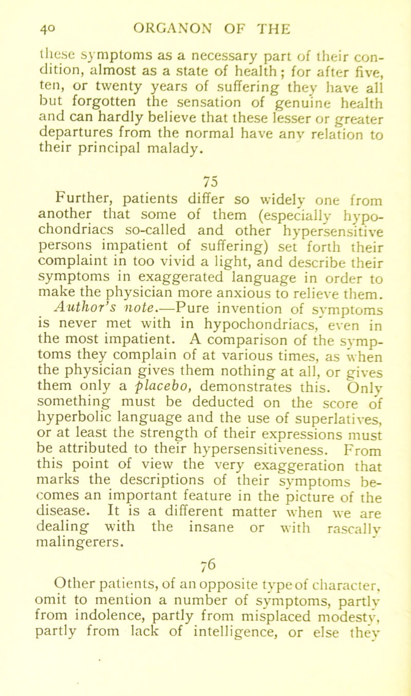 lliese Symptoms as a necessary part of their con- dition, almost as a state of health; for after five, teil, or twenty years of suffering they have all but forgotten the Sensation of genuine health and can hardly believe that these lesser or greater departures from the normal have anv relation to their principal malady. 75 Further, patients differ so widely one from another that some of them (especially hypo- chondriacs so-called and other hypersensitive persons impatient of suffering) set forth their complaint in too vivid a light, and describe their Symptoms in exaggerated language in Order to make the physician more anxious to relieve them. Author’s note.—Pure invention of Symptoms is never met with in hypochondriacs,' even in the most impatient. A comparison of the Symp- toms they complain of at various times, as when the physician gives them nothing at all, or gives them only a placebo, demonstrates this. Only something must be deducted on the score of hyperbolic language and the use of superlatives, or at least the strength of their expressions must be attributed to their hypersensitiveness. From this point of view the very exaggeration that marks the descriptions of their Symptoms be- comes an important feature in the picture of the disease. It is a different matter when we are dealing with the insane or with rascallv malingerers. 76 Other patients, of an opposite typeof character. omit to mention a number of Symptoms, partly from indolence, partly from misplaced modestv, partly from lack of intelligence, or eise thev
