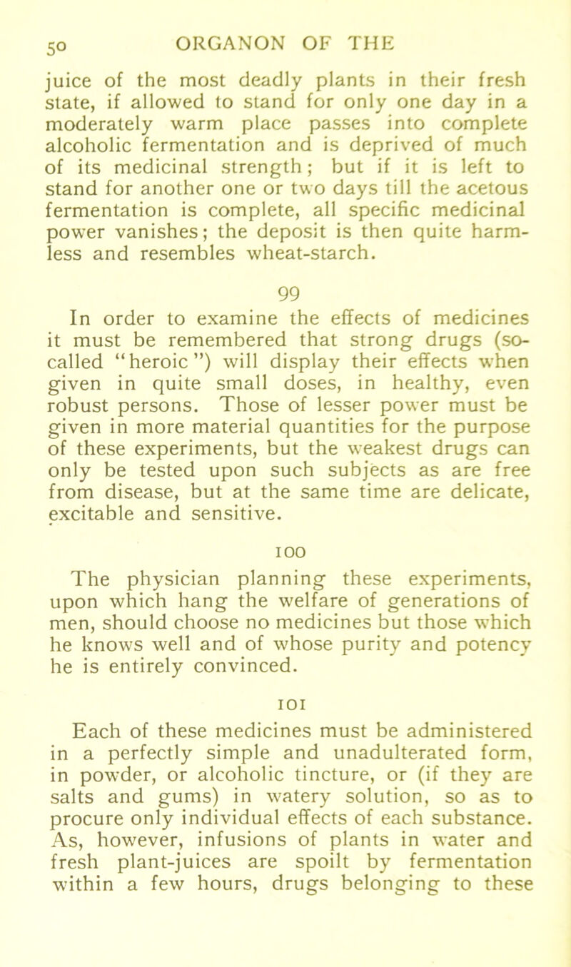 5° juice of the most deadly plants in their fresh slate, if allowed to stand for only one day in a moderately warm place passes into complete alcoholic fermentation and is deprived of much of its medicinal strength; but if it is left to stand for another one or two days tili the acetous fermentation is complete, all specific medicinal power vanishes; the deposit is then quite harm- less and resembles wheat-starch. 99 In order to examine the effects of medicines it must be remembered that strong drugs (so- called “heroic”) will display their effects when given in quite small doses, in healthy, even robust persons. Those of lesser power must be given in more material quantities for the purpose of these experiments, but the weakest drugs can only be tested upon such subjects as are free from disease, but at the same time are delicate, excitable and sensitive. 100 The physician planning these experiments, upon which hang the welfare of generations of men, should choose no medicines but those which he knows well and of whose purity and potency he is entirely convinced. 101 Each of these medicines must be administered in a perfectly simple and unadulterated form, in powder, or alcoholic tincture, or (if they are salts and gums) in watery solution, so as to procure only individual effects of each substance. As, however, infusions of plants in water and fresh plant-juices are spoilt by fermentation within a few hours, drugs belonging to these