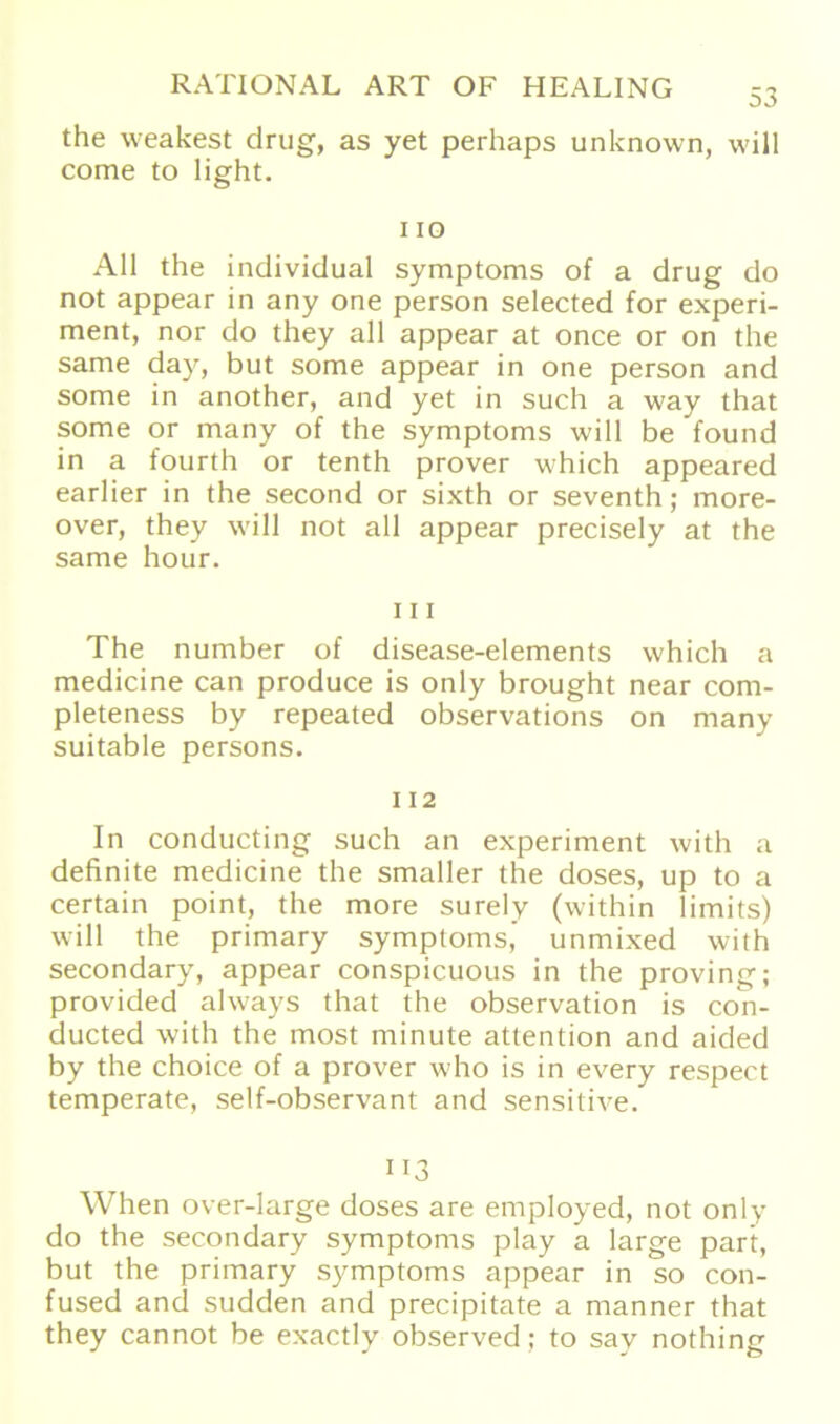 the weakest drug, as yet perhaps unknown, will come to light. 110 All the individual Symptoms of a drug do not appear in any one person selected for experi- ment, nor do they all appear at once or on the same day, but some appear in one person and some in another, and yet in such a way that some or many of the Symptoms will be found in a fourth or tenth prover which appeared earlier in the second or sixth or seventh; more- over, they will not all appear precisely at the same hour. 111 The number of disease-elements which a medicine can produce is only brought near com- pleteness by repeated observations on many suitable persons. 112 In conducting such an experiment with a definite medicine the smaller the doses, up to a certain point, the more surely (within limits) will the primary Symptoms,’ unmixed with secondary, appear conspicuous in the proving; provided always that the Observation is co*n- ducted with the most minute attention and aided by the choice of a prover who is in every respect temperate, self-observant and sensitive. 113 When over-large doses are employed, not only do the secondary Symptoms play a large pari, but the primary Symptoms appear in so con- fused and sudden and precipitate a manner that they cannot be exactly observed; to say nothing