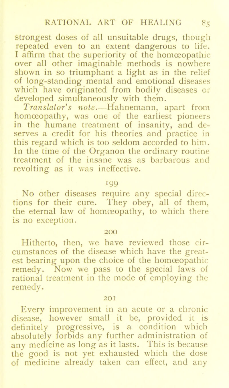 strongest doses of all unsuitable drugs, though repeated even to an extent dangerous to life. I affirm that the superiority of the homceopathic over all other imaginable methods is nowhere shown in so triumphant a light as in the relief of long-standing mental and emotional diseases which have originated from bodily diseases or developed simultaneously with them. Translator's note.—Hahnemann, apart from homoeopathy, was one of the earliest pioneers in the humane treatment of insanity, and de- serves a credit for his theories and practice in this regard which is too seldom accorded to him. ln the time of the Organon the ordinary routine treatment of the insane was as barbarous and revolting as it was ineffective. 199 No other diseases require any special direc- tions for their eure. They obey, all of them, the eternal law of homoeopathy, to which there is no exception. 200 Hitherto, then, we have reviewed those cir- cumstances of the disease which have the great- est bearing upon the choice of the homoeopathic remedy. Now we pass to the special laws of rational treatment in the mode of employing the remedy. J 201 Every improvement in an acute or a chronic disease, however small it be, provided it is definitely progressive, is a condition which absolutely forbids any further administration of any medicine as long as it lasts. This is because the good is not yet exhausted which the dose of medicine alreacly taken can effect, and any
