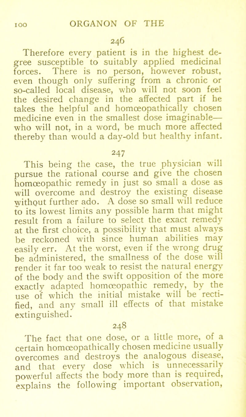 246 Therefore every patient is in the highest de- gree susceptible to suitably applied medicinal forces. There is no person, however robust, even though only suffering from a chronic or so-called local disease, who will not soon feel the desired change in the affected part if he takes the helpful and homoeopathically chosen medicine even in the smallest dose imaginable— who will not, in a word, be much more affected thereby than would a day-old but healthy infant. 247 This being the case, the true physician will pursue the rational course and give the chosen homceopathic remedy in just so small a dose as will overcome and destroy the existing disease withgut further ado. A dose so small will reduce to its lowest limits any possible harm that might result from a failure to select the exact remedy at the first choice, a possibility that must alwavs be reckoned with since human abilities may easily err. At the worst, even if the wrong drug be administered, the smallness of the dose will render it far too weak to resist the natural energy of the body and the swift Opposition of the more exactly adapted homoeopathic remedy, by the use of which the initial mistake will be recti- fied, and any small ill effects of that mistake extinguished. 248 The fact that one dose, or a little more, of a certain homoeopathically chosen medicine usually overcomes and destroys the analogous disease, and that every dose which is unnecessarily powerful affects the body more than is required, explains the following important observation,