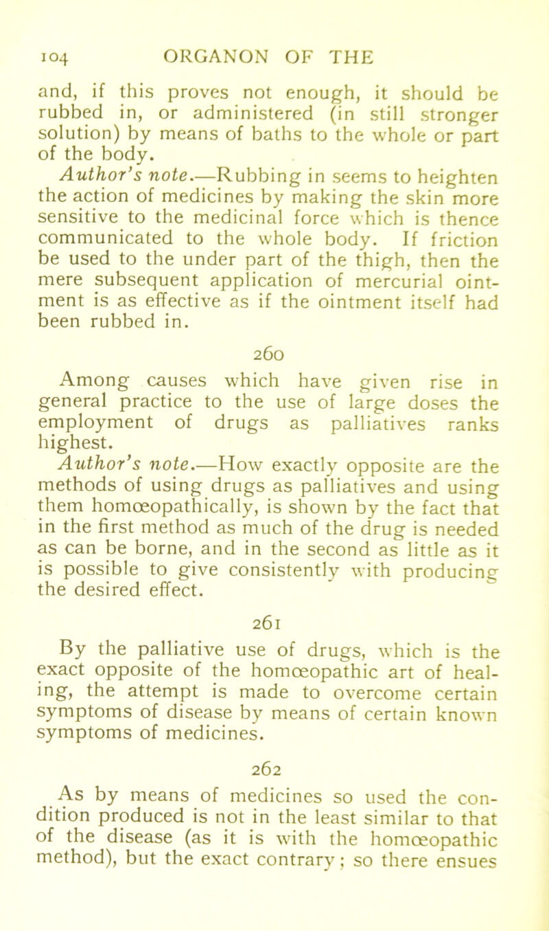 and, if this proves not enough, it should be rubbed in, or administered (in still stronger solution) by means of baths to the whole or part of the body. Author’s note.—Rubbing in seems to heighten the action of medicines by making the skin more sensitive to the medicinal force which is thence communicated to the whole body. If friction be used to the under part of the thigh, then the mere subsequent application of mercurial oint- ment is as effective as if the ointment itself had been rubbed in. 260 Among causes which have given rise in general practice to the use of large doses the employment of drugs as palliatives ranks highest. Author’s note.—How exactly opposite are the methods of using drugs as palliatives and using them homoeopathically, is shown by the fact that in the first method as much of the drug is needed as can be borne, and in the second as little as it is possible to give consistently with producing the desired effect. 261 By the palliative use of drugs, which is the exact opposite of the homoeopathic art of heal- ing, the attempt is made to overcome certain Symptoms of disease by means of certain known Symptoms of medicines. 262 As by means of medicines so used the con- dition produced is not in the least similar to that of the disease (as it is with the homoeopathic method), but the exact contrary; so there ensues
