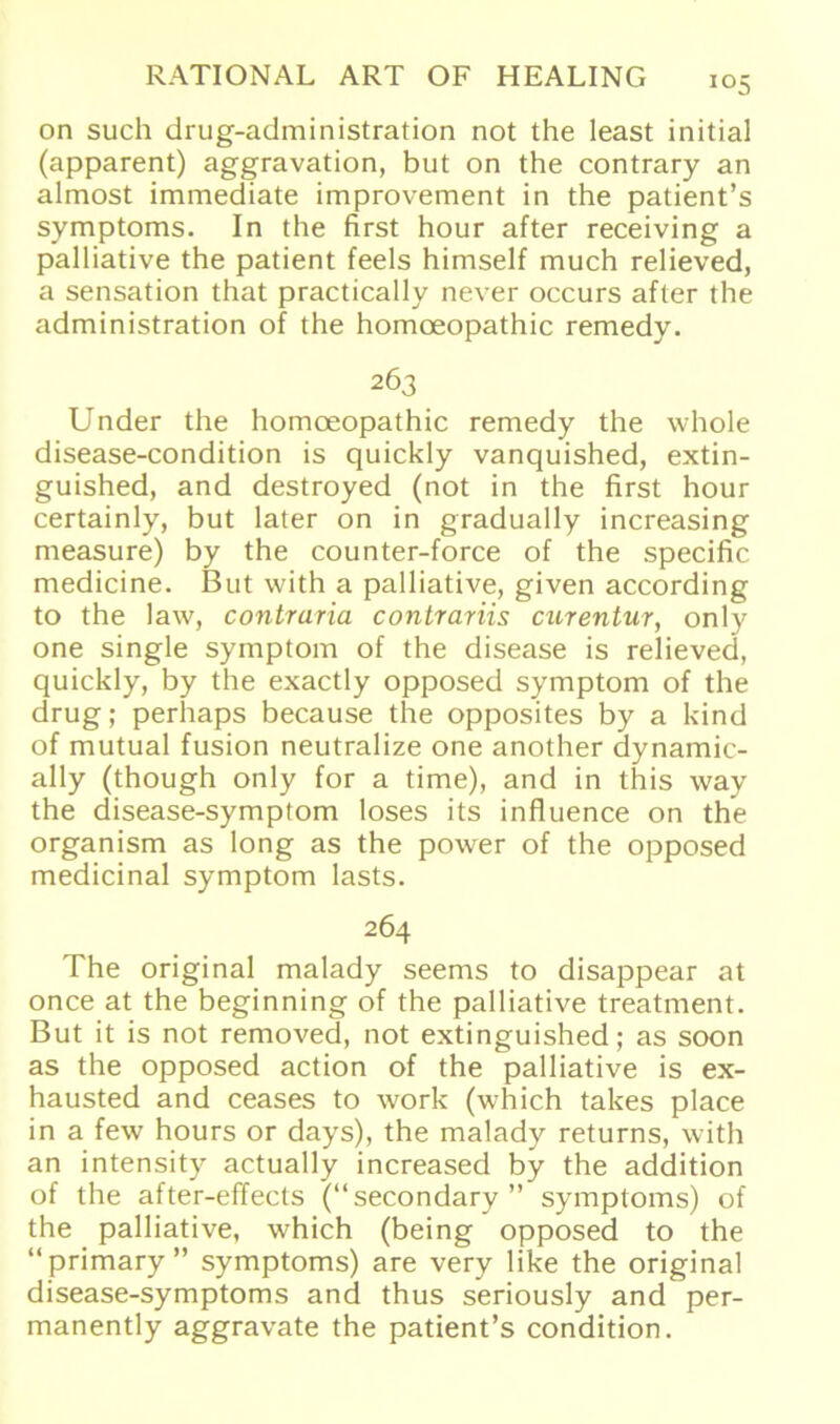 J05 on such drug-administration not the least initial (apparent) aggravation, but on the contrary an almost immediate improvement in the patient’s Symptoms. In the first hour after receiving a palliative the patient feels himself much relieved, a Sensation that practically never occurs after the administration of the homoeopathic remedy. 263 Under the homoeopathic remedy the whole disease-condition is quickly vanquished, extin- guished, and destroyed (not in the first hour certainly, but later on in gradually increasing measure) by the counter-force of the specific medicine. But with a palliative, given according to the law, contrario, contrariis curentur, only one single Symptom of the disease is relieved, quickly, by the exactly opposed Symptom of the drug; perhaps because the opposites by a kind of mutual fusion neutralize one another dynamic- ally (though only for a time), and in this way the disease-symptom loses its influence on the organism as long as the power of the opposed medicinal Symptom lasts. 264 The original malady seems to disappear at once at the beginning of the palliative treatment. But it is not removed, not extinguished; as soon as the opposed action of the palliative is ex- hausted and ceases to work (which takes place in a few hours or days), the malady returns, with an intensity aetually increased by the addition of the after-effects (“secondary” Symptoms) of the palliative, which (being opposed to the “primary” Symptoms) are very like the original disease-symptoms and thus seriously and per- manently aggravate the patient’s condition.