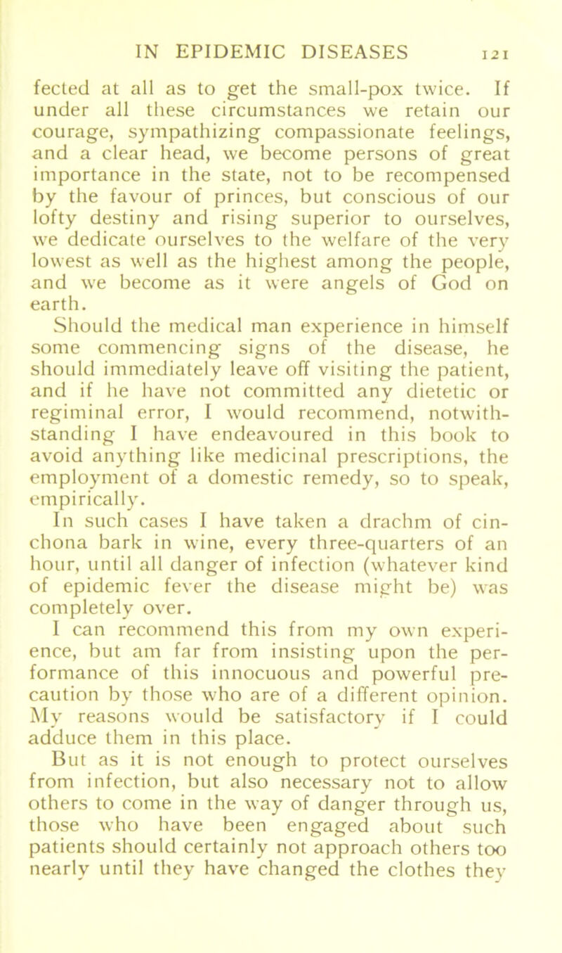 fected at all as to get the small-pox twice. If under all diese circumstances we retain our courage, sympathizing compassionate feelings, and a clear head, we become persons of great importance in the state, not to be recompensed by the favour of princes, but conscious of our lofty destiny and rising superior to ourselves, we dedicate ourselves to the welfare of the very lowest as well as the highest among the people, and we become as it were angels of God on earth. Should the medical man experience in himself some commencing signs of the disease, he should immediately leave off visiting the patient, and if he have not committed any dietetic or regiminal error, I would recommend, notwith- standing I have endeavoured in this book to avoid anything like medicinal prescriptions, the employment of a domestic remedy, so to speak, empirically. In such cases I have taken a drachm of cin- chona bark in wine, every three-quarters of an hour, until all danger of infection (whatever kind of epidemic fever the disease might be) was completely over. I can recommend this from my own experi- ence, but am far from insisting upon the per- formance of this innocuous and powerful pre- caution by those w’ho are of a different opinion. My reasons would be satisfactory if I could adduce them in this place. But as it is not enough to protect ourselves from infection, but also necessary not to allow others to come in the way of danger through us, those who have been engaged about such patients should certainly not approach others too nearlv until they have changed the clothes they