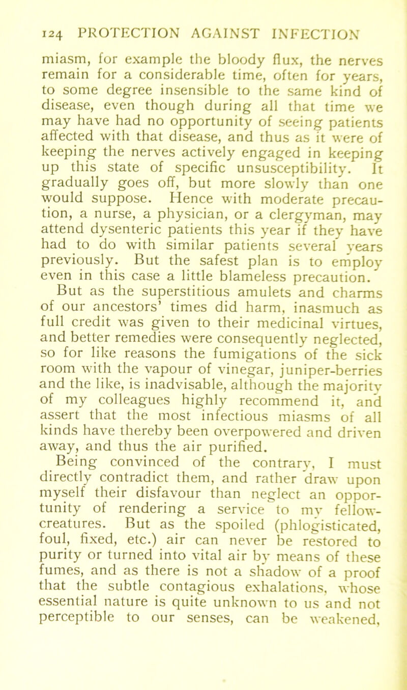miasm, for example the bloody flux, the nerves remain for a considerable time, often for years, to some degree insensible to the same kind of disease, even though during all that time we may have had no opportunity of seeing patients affected with that disease, and thus as it were of keeping the nerves actively engaged in keeping up this state of specific unsusceptibility. It gradually goes off, but more slowly than one would suppose. Hence with moderate precau- tion, a nurse, a physician, or a clergyman, may attend dysenteric patients this year if they have had to do with similar patients several vears previously. But the safest plan is to eniploy even in this case a little blameless precaution. But as the superstitious amulets and charms of our ancestors’ times did harm, inasmuch as full credit was given to their medicinal virtues, and better remedies were consequently neglected, so for like reasons the fumigations*of the sick room with the vapour of vinegar, juniper-berries and the like, is inadvisable, although the majority of my colleagues highly recommend it, and assert that the most infectious miasms of all kinds have thereby been overpowered and driven away, and thus the air purified. Being convinced of the contrary, I must directly contradict them, and rather draw upon myself their disfavour than neglect an oppor- tunity of rendering a Service to mv fellow- creatures. But as the spoiled (phlogisticated, foul, fixed, etc.) air can never be restored to purity or turned into vital air by means of these fumes, and as there is not a shadow of a proof that the subtle eontagious exhalations, whose essential nature is quite unknown to us and not perceptible to our senses, can be weakened,